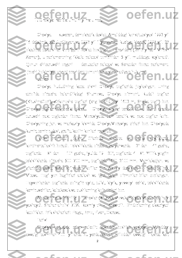 1. Chexiya haqida umumiy malumot.
Chexiya. — suveren, demokratik davlat. Amalddagi konstitutsiyasi 1992 yil
16-dekabrda  qabul   qilingan  va  1993 yil  1-yanvardan  kuchga kirgan,  1997 yil. 23
oktabrda   tuzatishlar   kiritilgan.  Davlat  boshlig i  —  prezident  (2013  yildan  Miloshʻ
Zeman),   u   parlamentning   ikkala   palatasi   tomonidan   5   yil.   muddatga   saylanadi.
Qonun   chiqaruvchi   organi   —   deputatlar   palatasi   va   Senatdan   iborat   parlament.
Ijrochi hokimiyat organi prezident tomonidan tayinlanadigan hukumat.
Tabiati
Chexiya   hududining   katta   qismi   Chexiya   tog larida   joylashgan.   Uning	
ʻ
atrofida   o rtacha   balandlikdagi   Shumova,   Chexiya   o rmoni,   Rudali   tog lar	
ʻ ʻ ʻ
(KrushneGori),   Krkonoshe   tog lari   (eng   baland   joyi   1602   m,   Snejka   tog i)   bor.	
ʻ ʻ
Chexiya   tog larining   ichki   qismi   —   Chexiya   soyligi   tepaliklar   va   ularni   ajratib	
ʻ
turuvchi   past   toglardan   iborat.   Moraviyada   ham   tepalik   va   past   tog lar   ko p.	
ʻ ʻ
Chexiyaning   jan.   va   markaziy   kismida   ChexiyaMoraviya   qirlari   bor.   Chexiyada
kumir, temir rudasi, grafit, kaolin konlari mavjud.
Iklimi   mo tadil   iklim.   G arbdan   sharqqa   va   ichki   soyliklarda	
ʻʼ ʻ
kontinentallashib boradi. Tekisliklarda o rtacha tra yanvarda —2° dan —4° gacha,	
ʻ
tog larda   —8°   dan   —   10°   gacha,   iyulda   19—20°,   tog larda   4—8°.   Yillik   yog in	
ʻ ʻ ʻ
tekisliklarda   o rtacha   500–700   mm,   tog larda   1600–2100   mm.   Mamlakatjan.   va	
ʻ ʻ
g arbida   uncha   katta   bo lmagan   ko llar   bor.   Asosiy   daryolari   —   Laba   (Elba),	
ʻ ʻ ʻ
Vltava.   Tog   yon   bag irlari   aralash   va   igna   bargli   o rmonlar   bilan   qoplangan.	
ʻ ʻ ʻ
Hayvonlardan   tog larda   qo ng ir   ayiq,   tulki,   kiyik,   yovvoyi   echki,   tekisliklarda	
ʻ ʻ ʻ
kemiruvchilar, kaltakesak va qushlarning ko p turlari bor.	
ʻ
Aholisining  ko pchiligi  —  chexlar  (81,3%);  slovak,   polyak  va  boshqa   ham	
ʻ
yashaydi.   Shahar   aholisi   70%.   Rasmiy   til   —   chex   tili.   Dindorlarning   aksariyati
katoliklar. Iirik shaharlari: Praga, Brno, Plzen, Ostrava.
Tarixi
Chexiya   hududida   odam   paleolit   davridan   boshlab   yashaydi.   Miloddan
avvalgi   taxminan   400-   yillarda   bu   yerda   keltlar,   miloddan   avvalgi   1-asrda   kelt
2 