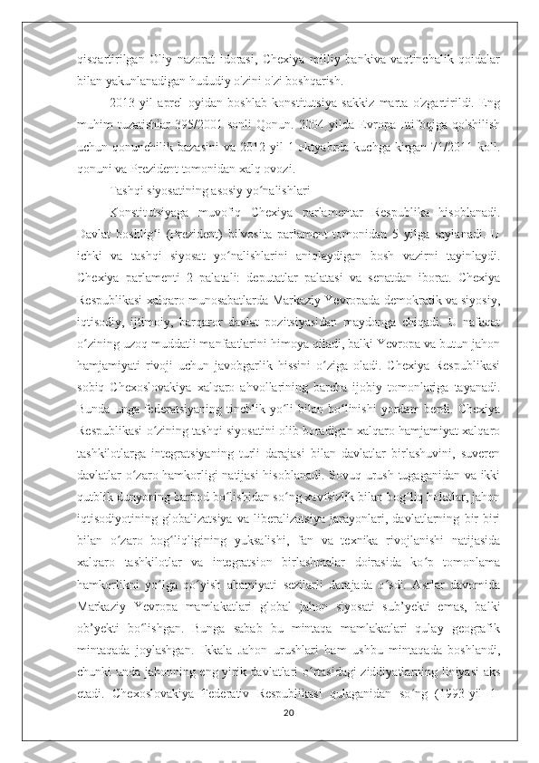 qisqartirilgan   Oliy   nazorat   idorasi,   Chexiya   milliy   bankiva   vaqtinchalik   qoidalar
bilan yakunlanadigan hududiy o'zini o'zi boshqarish.
2013   yil   aprel   oyidan   boshlab   konstitutsiya   sakkiz   marta   o'zgartirildi.   Eng
muhim   tuzatishlar   395/2001-sonli   Qonun.   2004   yilda   Evropa   Ittifoqiga   qo'shilish
uchun qonunchilik  bazasini  va  2012 yil   1 oktyabrda  kuchga kirgan  71/2011  koll.
qonuni va Prezident tomonidan xalq ovozi.
Tashqi siyosatining asosiy yo nalishlariʻ
Konstitutsiyaga   muvofiq   Chexiya   parlamentar   Respublika   hisoblanadi.
Davlat   boshlig i   (Prezident)   bilvosita   parlament   tomonidan   5   yilga   saylanadi.   U	
ʻ
ichki   va   tashqi   siyosat   yo nalishlarini   aniqlaydigan   bosh   vazirni   tayinlaydi.	
ʻ
Chexiya   parlamenti   2   palatali:   deputatlar   palatasi   va   senatdan   iborat.   Chexiya
Respublikasi xalqaro munosabatlarda Markaziy Yevropada demokratik va siyosiy,
iqtisodiy,   ijtimoiy,   barqaror   davlat   pozitsiyasidan   maydonga   chiqadi.   U   nafaqat
o zining uzoq muddatli manfaatlarini himoya qiladi, balki Yevropa va butun jahon	
ʻ
hamjamiyati   rivoji   uchun   javobgarlik   hissini   o ziga   oladi.   Chexiya   Respublikasi	
ʻ
sobiq   Chexoslovakiya   xalqaro   ahvollarining   barcha   ijobiy   tomonlariga   tayanadi.
Bunda  unga   federatsiyaning   tinchlik  yo li   bilan  bo linishi   yordam  berdi.  Chexiya	
ʻ ʻ
Respublikasi o zining tashqi siyosatini olib boradigan xalqaro hamjamiyat xalqaro	
ʻ
tashkilotlarga   integratsiyaning   turli   darajasi   bilan   davlatlar   birlashuvini,   suveren
davlatlar o zaro hamkorligi natijasi  hisoblanadi. Sovuq urush tugaganidan va ikki	
ʻ
qutblik dunyoning barbod bo lishidan so ng xavfsizlik bilan bog liq holatlar, jahon	
ʻ ʻ ʻ
iqtisodiyotining   globalizatsiya   va   liberalizatsiya   jarayonlari,   davlatlarning   bir-biri
bilan   o zaro   bog liqligining   yuksalishi,   fan   va   texnika   rivojlanishi   natijasida	
ʻ ʻ
xalqaro   tashkilotlar   va   integratsion   birlashmalar   doirasida   ko p   tomonlama	
ʻ
hamkorlikni   yo lga   qo yish   ahamiyati   sezilarli   darajada   o sdi.   Asrlar   davomida	
ʻ ʻ ʻ
Markaziy   Yevropa   mamlakatlari   global   jahon   siyosati   sub’yekti   emas,   balki
ob’yekti   bo lishgan.   Bunga   sabab   bu   mintaqa   mamlakatlari   qulay   geografik	
ʻ
mintaqada   joylashgan.   Ikkala   Jahon   urushlari   ham   ushbu   mintaqada   boshlandi,
chunki unda jahonning eng yirik davlatlari o rtasidagi  ziddiyatlarning liniyasi aks	
ʻ
etadi.   Chexoslovakiya   Federativ   Respublikasi   qulaganidan   so ng   (1993-yil   1-	
ʻ
20 