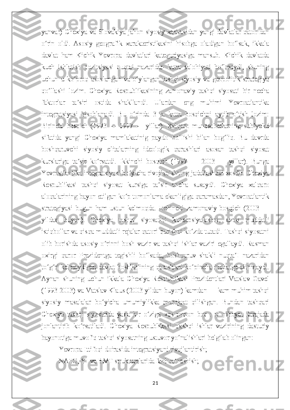 yanvar)  Chexiya va Slovakiya jahon siyosiy xaritasidan yangi davlatlar  qatoridan
o rin   oldi.   Asosiy   geografik   xarakteristikasini   hisobga   oladigan   bo lsak,   ikkalaʻ ʻ
davlat   ham   Kichik   Yevropa   davlatlari   kategoriyasiga   mansub.   Kichik   davlatda
kuch   ishlatish   pozitsiyasi   nuqtai   nazaridan   katta   salohiyati   bo lmaydi,   shuning	
ʻ
uchun   u   ko proq   asoslangan   va   o ylangan   tashqi   siyosiy   va   geopolitik   strategiya	
ʻ ʻ
qo llashi   lozim.   Chexiya   Respublikasining   zamonaviy   tashqi   siyosati   bir   necha	
ʻ
faktorlar   ta siri   ostida   shakllandi.   Ulardan   eng   muhimi   Yevroatlantika	
ʼ
integratsiyasi   hisoblanadi.   Bu   o rinda   3   ta   katta   bosqichni   aytib   o tish   lozim:	
ʻ ʻ
Birinchi   bosqich   (1993   —   1997   —   yillar).   Xalqaro   munosabatlarning   sub’yekti
sifatida   yangi   Chexiya   mamlakatinig   paydo   bo lishi   bilan   bog liq.   Bu   davrda	
ʻ ʻ
boshqaruvchi   siyosiy   elitalarning   ideologik   qarashlari   asosan   tashqi   siyosat
kurslariga   ta sir   ko rsatdi.   Ikkinchi   bosqich   (1997   —   2003   —   yillar).   Bunga	
ʼ ʻ
Yevroatlantika integratsiyasi bo yicha rivojlanishning jadallashuvi xosdir. Chexiya	
ʻ
Respublikasi   tashqi   siyosat   kursiga   ta sir   ancha   susaydi.   Chexiya   xalqaro	
ʼ
aloqalarining bayon etilgan ko p tomonlama ekanligiga qaramasdan, Yevroatlantik	
ʻ
strategiyasi   bugun   ham   ustun   kelmoqda.   Uchinchi   zamonaviy   bosqich   (2003   —
yildan   buyon).   Chexiya   tashqi   siyosatini   konsepsiyalashni,   uzoq   muddatli
istiqbollar va qisqa muddatli rejalar qatori qurishni ko zda tutadi. Tashqi siyosatni	
ʻ
olib   borishda   asosiy   o rinni   bosh   vazir   va   tashqi   ishlar   vaziri   egallaydi.   Rasman	
ʻ
oxirgi   qaror   Prezidentga   tegishli   bo lsada,   boshqaruv   shakli   nuqta I   nazaridan	
ʻ ʼ
to g ri kelmaydigan davlat boshlig ining qarashlari ko pincha inobatga olinmaydi.	
ʻ ʻ ʻ ʻ
Aynan   shuning   uchun   ikkala   Chexiya   Respublikasi   Prezidentlari   Vatslav   Gavel
(1993-2003) va Vatslav Klaus (2003-yildan buyon) kamdan — kam muhim tashqi
siyosiy   masalalar   bo yicha   umumiylikka   murojaat   qilishgan.   Bundan   tashqari	
ʻ
Chexiya   tashqi   siyosatida   yana   bir   o ziga   xos   tomon   bor   :   U   nihoyat   darajada	
ʻ
jonlantirib   ko rsatiladi.   Chexiya   Respublikasi   Tashqi   ishlar   vazirining   dasturiy	
ʻ
bayonotiga muvofiq tashqi siyosatning ustuvor yo nalishlari belgilab olingan:	
ʻ
Yevropa Ittifoqi doirasida integratsiyani rivojlantirish;
NATO, YI va BMT strukturalarida faol qatnashish;
21 