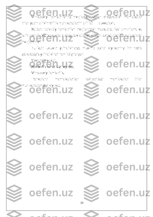Mintaqaviy   hamkorlikning   rivojlanishi   uchun   chegaradosh   mamlakatlar
bilan yaqin qo shnichilik munosabatlarini qo llab — quvvatlash;ʻ ʻ
Xalqaro   iqtisodiy   hamkorlikni   rivojlantirish   maqsadida   ikki   tomonlama   va
ko p tomonlamalik asosida boshqa davlatlar va xalqaro tashkilotlar bilan aloqalarni	
ʻ
rivojlantirish.
Bu   kabi   ustuvor   yo nalishlarga   muvofiq   tashqi   siyosatning   bir   necha	
ʻ
geostrategik yo nalishlari ham belgilangan:	
ʻ
Yevropa siyosati;
Xavfsizlik sohasidagi siyosat;
Mintaqaviy hamkorlik;
Transatlanti   mamlakatlaridan   tashqaridagi   mamlakatlar   bilan
munosabatlaridagi siyosat;
22 