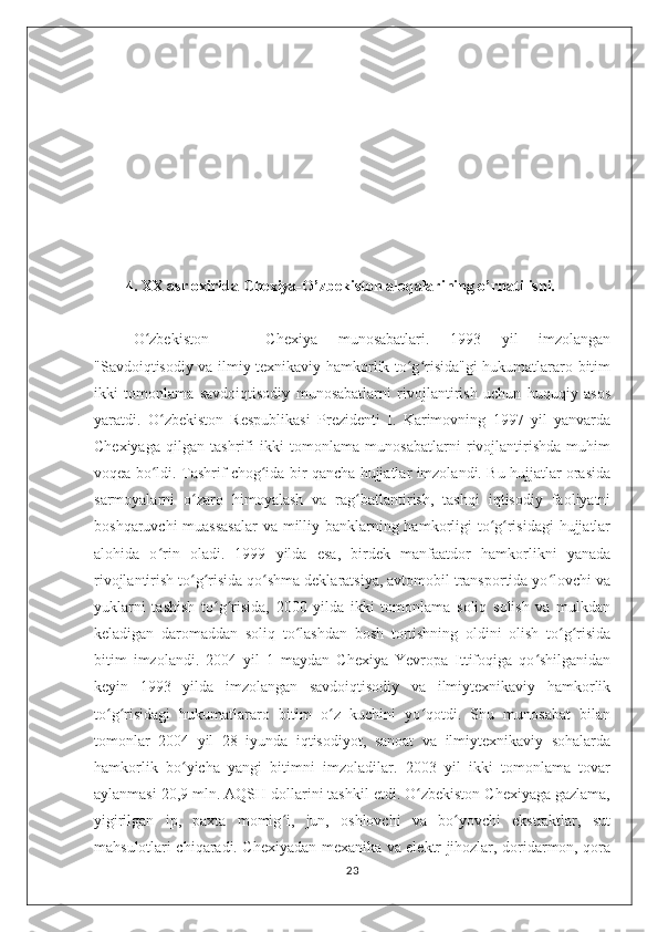 4. XX asr oxirida Chexiya-O’zbekiston aloqalarining o’rnatilishi.
O zbekiston   —   Chexiya   munosabatlari.   1993   yil   imzolanganʻ
"Savdoiqtisodiy va ilmiy texnikaviy hamkorlik to g risida"gi hukumatlararo bitim	
ʻ ʻ
ikki   tomonlama   savdoiqtisodiy   munosabatlarni   rivojlantirish   uchun   huquqiy   asos
yaratdi.   O zbekiston   Respublikasi   Prezidenti   I.   Karimovning   1997   yil   yanvarda	
ʻ
Chexiyaga   qilgan   tashrifi   ikki   tomonlama   munosabatlarni   rivojlantirishda   muhim
voqea bo ldi. Tashrif chog ida bir qancha hujjatlar imzolandi. Bu hujjatlar orasida
ʻ ʻ
sarmoyalarni   o zaro   himoyalash   va   rag batlantirish,   tashqi   iqtisodiy   faoliyatni	
ʻ ʻ
boshqaruvchi  muassasalar  va milliy banklarning hamkorligi to g risidagi  hujjatlar	
ʻ ʻ
alohida   o rin   oladi.   1999   yilda   esa,   birdek   manfaatdor   hamkorlikni   yanada	
ʻ
rivojlantirish to g risida qo shma deklaratsiya, avtomobil transportida yo lovchi va	
ʻ ʻ ʻ ʻ
yuklarni   tashish   to g risida,   2000   yilda   ikki   tomonlama   soliq   solish   va   mulkdan	
ʻ ʻ
keladigan   daromaddan   soliq   to lashdan   bosh   tortishning   oldini   olish   to g risida	
ʻ ʻ ʻ
bitim   imzolandi.   2004   yil   1   maydan   Chexiya   Yevropa   Ittifoqiga   qo shilganidan	
ʻ
keyin   1993   yilda   imzolangan   savdoiqtisodiy   va   ilmiytexnikaviy   hamkorlik
to g risidagi   hukumatlararo   bitim   o z   kuchini   yo qotdi.   Shu   munosabat   bilan	
ʻ ʻ ʻ ʻ
tomonlar   2004   yil   28   iyunda   iqtisodiyot,   sanoat   va   ilmiytexnikaviy   sohalarda
hamkorlik   bo yicha   yangi   bitimni   imzoladilar.   2003   yil   ikki   tomonlama   tovar	
ʻ
aylanmasi 20,9 mln. AQSH dollarini tashkil etdi. O zbekiston Chexiyaga gazlama,	
ʻ
yigirilgan   ip,   paxta   momig i,   jun,   oshlovchi   va   bo yovchi   ekstraktlar,   sut	
ʻ ʻ
mahsulotlari chiqaradi. Chexiyadan mexanika va elektr jihozlar, doridarmon, qora
23 