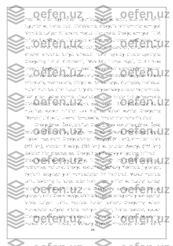 metall   va   undan   tayyorlangan   buyumlar,   qog oz   va   karton,   kauchuk   va   rezinaʻ
buyumlari   va   boshqa   oladi.   O zbekistonda   chexiyalik   ishbilarmonlar   sarmoyasi	
ʻ
ishtirokida   tuzilgan   30   korxona   mavjud.   Ular   orasida   Chexiya   sarmoyasi   100%
bo lgan   2   korxona   bor.   Ular   qishloq   xo jaligi   mahsulotlarini   qayta   ishlash,   xalq	
ʻ ʻ
iste mol   mollari,  oziq-ovqat   mahsulotlari,  qurilish   materiallari,  doridarmon  ishlab
ʼ
chiqarish   sohalarida   faoliyat   ko rsatadi.   Tashqi   iqgisodiy   aloqalar   agentligida	
ʻ
Chexiyaning   "Eri   ell   Korporeshn",   "Mars   SZ",   "Tomas   Praga",   "CHKD   Nove
Energo", "AyveksChR", "Yason Travel", "Yansen" kabi kompaniyalari ro yxatdan	
ʻ
o tgan.   Ikki   davlat   o rtasida   materialshunoslik,   mikroelektronika,   yadro   fizikasi,	
ʻ ʻ
priborsozlik,   mashinasozlik,   tibbiyot   va   farmakologiya,   shuningdek,   intellektual
mulkni   muhofaza   qilish   huquqi   bo yicha   ilmiytexnikaviy  aloqalar  rivojlanmoqda.	
ʻ
1994   yildan   Liditse   shahrida   o tkaziladigan   Jahon   bolalar   ijodi   ko rgazmasida	
ʻ ʻ
O zbekistondan   ham   bolalar   ishtirok   etadi.   1994—   2001   yillarda   ular   41   ta	
ʻ
mukofotga   sazovor   bo ldilar.   UzR   Sog liqni   saqlash   vazirligi   Chexiyaning	
ʻ ʻ
"Xemapol", "Kovo", "Loxema" farmatsevtika firmalari bilan hamkorlik qiladi.
Chexiya (chex.: Česko, talaffuzi: Chesko), Chex Respublikasi (chex.: Česká
republika   (ČR),   talaffuzi:   Cheska   republika)   markaziy   Yevropadagi   davlat.
Poytaxti Praga shahri. Chexiya g arbdan Germaniya (810 km.), shimoldan Polsha	
ʻ
(762   km.),   sharqdan   Slovakiya   (252   km.)   va   janubdan   Avstriya   (466   km.)
davlatlari bilan chegaraga ega. Chexiya 3 ta yirik tarixiy viloyatlarga bo linadi —	
ʻ
Chex,   Morava   va   Slezska.   Chexiya   10   milliondan   ortiq   (2008)   aholiga   ega.
Barchamizga   ma lumki,   Chexiya   Respublikasi   Markaziy   Yevropada   joylashgan,	
ʼ
rivojlanib   kelayotgan   yosh   mamlakatlardan   biri   hisoblanadi.   Mazkur   maqolada
ushbu   davlatning   bu   kunga   qadar   bosib   o tgan   yo llari   va   bugungi   kundagi	
ʻ ʻ
istiqbollari   haqida   gap   boradi.   Bunda   Chexiyaning   qanday   mustaqil   davlatga
aylangani, sobiq Chexoslovakiya tarkibida bo lganda qanday amaliy kasb etganligi
ʻ
ko zda   tutilgan.   Ushbu   maqolada   bundan   tashqari,   Chexiyaning   xalqaro	
ʻ
munosabatlar   sub’yekti   sifatida   namoyon   bo lishi,   boshqa   davlatlar,   xususan	
ʻ
O zbekiston   bilan   diplomatik   aloqalari   to g risida   so z   yuritilgan.   Maqolaning	
ʻ ʻ ʻ ʻ
maqsadi   shundan   iboratki,   u   Markaziy   Yevropa   mintaqasiga   kiruvchi   kichik
24 