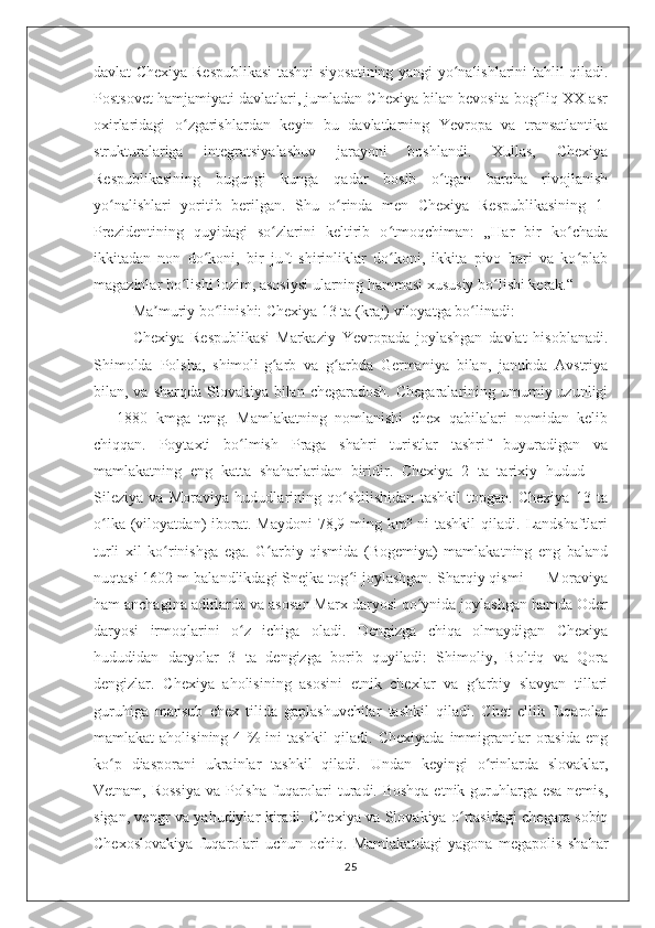 davlat-Chexiya Respublikasi tashqi siyosatining yangi yo nalishlarini tahlil qiladi.ʻ
Postsovet hamjamiyati davlatlari, jumladan Chexiya bilan bevosita bog liq XX asr	
ʻ
oxirlaridagi   o zgarishlardan   keyin   bu   davlatlarning   Yevropa   va   transatlantika	
ʻ
strukturalariga   integratsiyalashuv   jarayoni   boshlandi.   Xullas,   Chexiya
Respublikasining   bugungi   kunga   qadar   bosib   o tgan   barcha   rivojlanish	
ʻ
yo nalishlari   yoritib   berilgan.   Shu   o rinda   men   Chexiya   Respublikasining   1-	
ʻ ʻ
Prezidentining   quyidagi   so zlarini   keltirib   o tmoqchiman:   „Har   bir   ko chada	
ʻ ʻ ʻ
ikkitadan   non   do koni,   bir   juft   shirinliklar   do koni,   ikkita   pivo   bari   va   ko plab	
ʻ ʻ ʻ
magazinlar bo lishi lozim, asosiysi ularning hammasi xususiy bo lishi kerak.“	
ʻ ʻ
Ma muriy bo linishi: Chexiya 13 ta (kraj) viloyatga bo linadi:	
ʼ ʻ ʻ
Chexiya   Respublikasi   Markaziy   Yevropada   joylashgan   davlat   hisoblanadi.
Shimolda   Polsha,   shimoli-g arb   va   g arbda   Germaniya   bilan,   janubda   Avstriya	
ʻ ʻ
bilan, va sharqda Slovakiya bilan chegaradosh.  Chegaralarining umumiy uzunligi
—   1880   kmga   teng.   Mamlakatning   nomlanishi   chex   qabilalari   nomidan   kelib
chiqqan.   Poytaxti   bo lmish   Praga   shahri   turistlar   tashrif   buyuradigan   va	
ʻ
mamlakatning   eng   katta   shaharlaridan   biridir.   Chexiya   2   ta   tarixiy   hudud   —
Sileziya   va   Moraviya   hududlarining   qo shilishidan   tashkil   topgan.   Chexiya   13   ta	
ʻ
o lka  (viloyatdan)   iborat.  Maydoni   78,9  ming  km²  ni   tashkil   qiladi.  Landshaftlari	
ʻ
turli   xil   ko rinishga   ega.   G arbiy   qismida   (Bogemiya)   mamlakatning   eng   baland	
ʻ ʻ
nuqtasi 1602 m balandlikdagi Snejka tog i joylashgan. Sharqiy qismi — Moraviya	
ʻ
ham anchagina adirlarda va asosan Marx daryosi qo ynida joylashgan hamda Oder	
ʻ
daryosi   irmoqlarini   o z   ichiga   oladi.   Dengizga   chiqa   olmaydigan   Chexiya	
ʻ
hududidan   daryolar   3   ta   dengizga   borib   quyiladi:   Shimoliy,   Boltiq   va   Qora
dengizlar.   Chexiya   aholisining   asosini   etnik   chexlar   va   g arbiy   slavyan   tillari	
ʻ
guruhiga   mansub   chex   tilida   gaplashuvchilar   tashkil   qiladi.   Chet   ellik   fuqarolar
mamlakat   aholisining   4   %   ini   tashkil   qiladi.   Chexiyada   immigrantlar   orasida   eng
ko p   diasporani   ukrainlar   tashkil   qiladi.   Undan   keyingi   o rinlarda   slovaklar,	
ʻ ʻ
Vetnam, Rossiya  va Polsha  fuqarolari  turadi. Boshqa etnik guruhlarga esa nemis,
sigan, vengr va yahudiylar kiradi. Chexiya va Slovakiya o rtasidagi chegara sobiq	
ʻ
Chexoslovakiya   fuqarolari   uchun   ochiq.   Mamlakatdagi   yagona   megapolis   shahar
25 