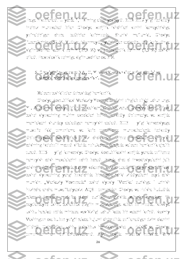 Praga   hisoblanadi.  U  yerda  1,118  ming  aholi   yashaydi.   2008-2009-yilgi   iqtisodiy
inqiroz   munosabati   bilan   Chexiya   xorijlik   ishchilari   sonini   kamaytirishga
yo naltirilgan   chora-   tadbirlar   ko rmoqda.   Shunisi   ma lumki,   Chexiyaʻ ʻ ʼ
fuqarolarining   59   %   Xudoga   ishonmaydi,   ya ni   ular   ateistdir.   Eng   ko p   dinga	
ʼ ʻ
sig inuvchilar   katolik   oqimini(26,8   %)   va   protestantlik   oqimini   (2,5   %)   tashkil	
ʻ
qiladi. Pravoslavlik oqimiga sig inuvchilar esa 3 %.	
ʻ
5. Chexiyaning xalqaro NATO, YI va BMT tashkilotlariga azoligi va 
strukturalarida faol qatnashishi.
Xalqaro tashkilotlar doirasidagi hamkorlik.
Chexiya Respublikasi Markaziy Yevropada o zini o nglab olishi uchun unga	
ʻ ʻ
YI,   AQSH   va   Rossiya   bilan   mustahkam   aloqalar   zarur.   Chexiya   Respublikasi
tashqi   siyosatining   muhim   aspektlari   bo lib   iqtisodiy   diplomatiya   va   xorijda	
ʻ
mamlakatni   shunday   ataladigan   namoyishi   ataladi.   2003   —   yilgi   konsepsiyaga
muvofiq   ikki   tomonlama   va   ko p   tomonlama   munosabatlarda   iqtisodiy	
ʻ
diplomatiyanig   parametrlari   biroz   cheklanadi.   Biroq   mamlakatni   namoyish
etishning   istiqbolli   metodi   sifatida   nohukumat   darajada   xalqaro   hamkorlik   ajralib
turadi. 2005 — yilgi  konsepsiya  Chexiya  Respublikasini  xorijda yanada to liqroq	
ʻ
namoyish   etish   masalalarini   ochib   beradi.   Bunda   chet   el   investitsiyalarini   jalb
etishni   oshirish   1-navbatda   turizm   sektorini   ko zda   tutadi.   Chexiya   Respublikasi	
ʻ
tashqi   siyosatining   yangi   bosqichida   bir   necha   ichki   ziddiyatlarni   qayd   etish
mumkin.   „Markaziy   Yevropada“   tashqi   siyosiy   "Vertikal   qurishga   "   urinish
hozircha   ancha   muvaffaqiyatsiz.   AQSH   tomonidan   Chexiya   va   Polsha   hududida
raketa   hujumidan   mudofaa   tizimi   qurilishi   to g risida   xabarlar   tarqalgan   ilk
ʻ ʻ
paytlardayoq   ushbu   tashabbus   qizg in   munozaralarga   sabab   bo lmoqda.   Rossiya	
ʻ ʻ
ushbu   harakat   ortida   mintaqa   xavfsizligi   uchun   katta   bir   xatarni   ko‘rdi.   Rasmiy
Vashington esa bu bor-yo‘g‘i raketa hujumi ehtimolida qo‘llanadigan tizim ekanini
bildirdi.   Oxir-oqibat,   ushbu   tashabbus   har   ikki   davlat   —   Polsha   va   Chexiya
tomonidan   ham   qo‘llab-quvvatlandi.   Ayni   paytda   mudofaa   borasida   ko‘p
26 