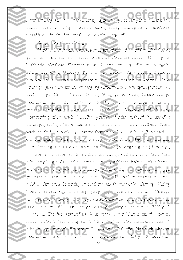 tomonlama   siyosat   olib   borishga   urinayotgan   Chexiya   rahbariyati   oldida   ana   shu
muhim   masalada   qat iy   to‘xtamga   kelish,   milliy   mustaqillik   va   xavfsizlikʼ
o‘rtasidagi oltin o‘rtaliqni topish vazifasi ko‘ndalang turibdi.
Xalqaro tashkilotga a zoligi	
ʼ
Chexiya Respublikasi siyosiy, gumanitar iqtisodiy rivojlanishni ta minlashga	
ʼ
qaratilgan   barcha   muhim   regional   tashkilotlar   a zosi   hisoblanadi.   90   —   yillar	
ʼ
boshlarida   Varshava   Shartnomasi   va   O zaro   Iqtisodiy   Yordam   Kengashi	
ʻ
qulaganidan   so ng   Markaziy   Yevropa   mamlakatlari   o z   mintaqasi   doirasida	
ʻ ʻ
Yevropa Ittifoqiga keyingi integratsiyalar maqsadida ichki integratsiyalarni o tash	
ʻ
zarurligini yaxshi angladilar. Aniq siyosiy xarakterga ega "Vishegrad gruppasi" ga
1991   —   yil   15   —   fevralda   Polsha,   Vengriya   va   sobiq   Chexoslovakiya
Respublikasi   tomonidan   tashkil   qilindi.   Bu   umumiy   manfaatlar   sohasidagi
hamkorlik   bo yicha   mintaqaviy   tashkilot   hisoblanadi.   Asosiy   maqsad   Markaziy	
ʻ
Yevropaning   erkin   savdo   hududini   yaratish.   Bundan   tashqari   bu   tashkilot
madaniyat, san at, ta lim va texnik sohalarni ham qamrab oladi. 1992-yilda Erkin
ʼ ʼ
savdo to g risidagi Markaziy Yevropa shartnomasi ( CEFTA ) tuzildi. Maqsad —	
ʻ ʻ
shu   mamlakatlar   o rtasida   o zaro   iqrisodiy   munosabatlarni   liberalizatsiyalashdan	
ʻ ʻ
iborat. Bugungi kunda asoschi davlatlardan tashqari (Vishegrad guruhi) Sloveniya,
Bolgariya va Ruminiya kiradi. Bu shartnoma ochiq hisoblanadi unga a zo bo lish	
ʼ ʻ
uchun belgilangan shartlarni bajargan har qanday xohlagan davlatga imkon beradi.
Markaziy   va   umumyevropa   integratsiya   yo nalishidagi   bu   davlatlar   faolligiga	
ʻ
qaramasdan   ulardan   har   biri   o zining   milliy   manfaati   yo lida   mustahkam   turadi.	
ʻ ʻ
Ba zida   ular   o rtasida   qandaydir   raqobatni   sezish   mumkinki,   ularning   G arbiy	
ʼ ʻ ʻ
Yevropa   strukturasiga   integratsiya   jarayoning   1-davrlarida   aks   etdi.   Yevropa
Ittifoqiga a zolik 1993-yilda Chexiya Respublikasi Yevropa Ittifoqiga a zo bo lish	
ʼ ʼ ʻ
istagini bildirgan. A zolikka rasmiy arizasi 3 yildan keyin taqdim etildi. 2004 yil 1	
ʼ
—   mayda   Chexiya   Respublikasi   9   ta   nomzod   mamlakatlar   qatori   Yevropa
Ittifoqiga   a zo   bo lishga   muyassar   bo ldi   va   bu   bilan   a zo   mamlakatlar   soni   15	
ʼ ʻ ʻ ʼ
tadan   25  taga   ko paydi.   Yevropa  Ittifoqiga   a zo  bo lish   bilan  bir   vaqtda   Chexiya	
ʻ ʼ ʻ
Respublikasi   Shengen   bitimini   ham   imzoladi   va   2007-yil   21-dekabrdan
27 