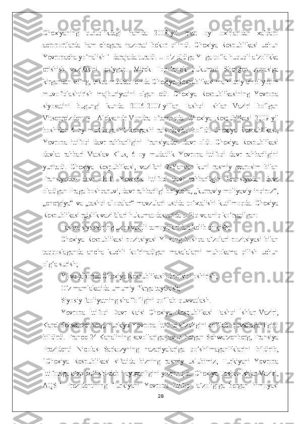 Chexiyaning   quruqlikdagi   hamda   2008-yil   mart   oyi   oxirlaridan   xalqaro
aeroportlarda   ham   chegara   nazorati   bekor   qilindi.   Chexiya   Respublikasi   uchun
Yevropacha yo nalish 1-darajada turadi. U o z oldiga YI ga to la huquqli a zolikkaʻ ʻ ʻ ʼ
erishish   vazifasini   qo ygan.   Mirek   Topolanek   hukumati   Shengen   zonasiga	
ʻ
kirgandan so ng, qisqa muddat ichida Chexiya Respublikasi ma muriy amoliyotini	
ʻ ʼ
muvofiqlashtirish   majburiyatini   olgan   edi.   Chexiya   Respublikasining   Yevropa
siyosatini   bugungi   kunda   2006-2007-yillar   Tashqi   Ishlar   Vaziri   bo lgan	
ʻ
Vitsepreizdent   —   Aleksandr   Vondra   o tamoqda.   Chexiya   Respublikasi   2009-yil	
ʻ
boshidan   6   oy   muddatga   YI   kengashi   rais   davlati   bo ldi.   Chexiya   Respublikasi,	
ʻ
Yevropa   ittifoqi   davr   rahbarligini   Fransiyadan   davr   oldi.   Chexiya   Respublikasi
davlat   rahbari   Vatslav   Klus,   6   oy   mudatlik   Yevropa   ittifoqi   davr   rahbarligini
yuritadi.   Chexiya   Respublikasi,   vazifani   7-Yanvar   kuni   rasmiy   marosim   bilan
Fransiyadan   davr   oladi.   Yevropa   ittifoqi   davr   rahbarligini   Fransiyadan   davr
oladigan Praga boshqaruvi, davr rahbarligi bo yicha, „kurraviy moliyaviy inqiroz“,	
ʻ
„energiya“   va   „tashqi   aloqalar“   mavzulari   ustida   to xtalishi   kutilmoqda.   Chexiya	
ʻ
Respublikasi raislik vazifalari hukumat dasturida to liq va aniq ko rsatilgan:
ʻ ʻ
Tashqi siyosatning uzoq vaqtli tamoyillaridan kelib chiqish;
Chexiya   Respublikasi   pozitsiyasi   YI   ning   boshqa   a zolari   pozitsiyasi   bilan	
ʼ
taqqoslaganda   ancha   kuchli   ko rinadigan   masalalarni   muhokama   qilish   uchun	
ʻ
olg a surish;	
ʻ
YI va jahonda Chexiya Respublikasi obro sini oshirish;	
ʻ
O z mamlakatida umumiy fikrga tayanish;	
ʻ
Siyosiy faoliyatning shaffofligini qo llab-quvvatlash.	
ʻ
Yevropa   İttifoqi   Davr   Raisi   Chexiya   Respublikasi   Tashqi   İshlar   Vaziri,
Karel Schwarzenberg, Turkiya Yevropa İttifoqi a zoligini qo llab- quvatlaganligini	
ʼ ʻ
bildirdi.  France  24  Kanalining  savollariga  javob   bergan  Schwarzenberg,  Fransiya
Prezidenti   Nicolas   Sarkozyning   nazariyalariga   qo shilmaganliklarini   bildirib,	
ʻ
"Chexiya   Respublikasi   sifatida   bizning   rasmiy   uslubimiz,   Turkiyani   Yevropa
İttifoqiga a zo bo lishi deb " aytganligini yozmoqda. Chexiya Tashqi İshlar Vaziri,	
ʼ ʻ
AQSH   Prezidentining   Turkiyani   Yevropa   İttifoqi   a zoligiga   bergan   himoyasi	
ʼ
28 