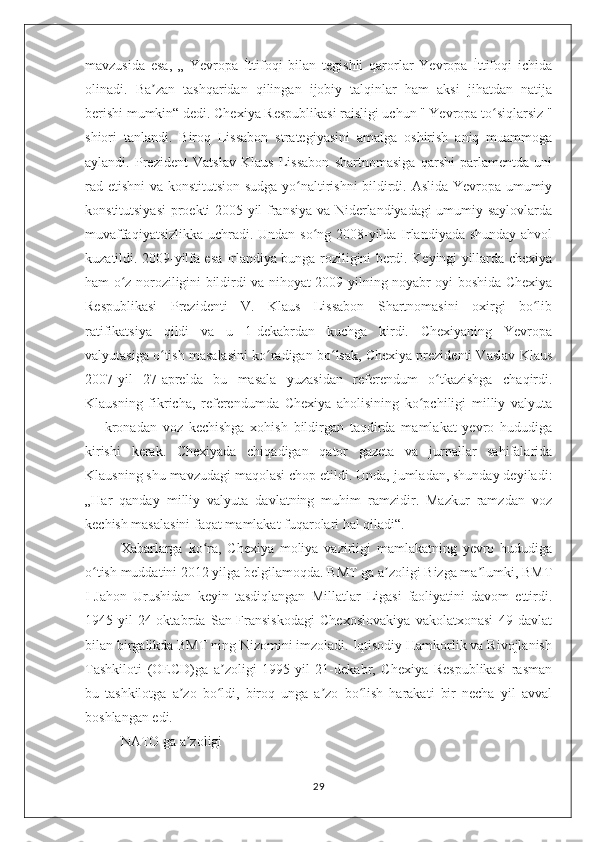 mavzusida   esa,   „   Yevropa   İttifoqi   bilan   tegishli   qarorlar   Yevropa   İttifoqi   ichida
olinadi.   Ba zan   tashqaridan   qilingan   ijobiy   talqinlar   ham   aksi   jihatdan   natijaʼ
berishi mumkin“ dedi. Chexiya Respublikasi raisligi uchun " Yevropa to siqlarsiz "	
ʻ
shiori   tanlandi.   Biroq   Lissabon   strategiyasini   amalga   oshirish   aniq   muammoga
aylandi.   Prezident   Vatslav   Klaus   Lissabon   shartnomasiga   qarshi   parlamentda   uni
rad etishni va konstitutsion sudga yo naltirishni bildirdi. Aslida Yevropa umumiy	
ʻ
konstitutsiyasi  proekti 2005-yil fransiya va Niderlandiyadagi umumiy saylovlarda
muvaffaqiyatsizlikka uchradi. Undan so ng 2008-yilda Irlandiyada shunday ahvol	
ʻ
kuzatildi. 2009-yilfa esa Irlandiya bunga roziligini berdi. Keyingi yillarda chexiya
ham o z noroziligini bildirdi va nihoyat 2009-yilning noyabr oyi boshida Chexiya	
ʻ
Respublikasi   Prezidenti   V.   Klaus   Lissabon   Shartnomasini   oxirgi   bo lib	
ʻ
ratifikatsiya   qildi   va   u   1-dekabrdan   kuchga   kirdi.   Chexiyaning   Yevropa
valyutasiga o tish masalasini ko radigan bo lsak, Chexiya prezidenti Vaslav Klaus	
ʻ ʻ ʻ
2007-yil   27-aprelda   bu   masala   yuzasidan   referendum   o tkazishga   chaqirdi.	
ʻ
Klausning   fikricha,   referendumda   Chexiya   aholisining   ko pchiligi   milliy   valyuta	
ʻ
—   kronadan   voz   kechishga   xohish   bildirgan   taqdirda   mamlakat   yevro   hududiga
kirishi   kerak.   Chexiyada   chiqadigan   qator   gazeta   va   jurnallar   sahifalarida
Klausning shu mavzudagi maqolasi chop etildi. Unda, jumladan, shunday deyiladi:
„Har   qanday   milliy   valyuta   davlatning   muhim   ramzidir.   Mazkur   ramzdan   voz
kechish masalasini faqat mamlakat fuqarolari hal qiladi“.
Xabarlarga   ko ra,   Chexiya   moliya   vazirligi   mamlakatning   yevro   hududiga	
ʻ
o tish muddatini 2012 yilga belgilamoqda. BMT ga a zoligi Bizga ma lumki, BMT	
ʻ ʼ ʼ
I-Jahon   Urushidan   keyin   tasdiqlangan   Millatlar   Ligasi   faoliyatini   davom   ettirdi.
1945-yil   24-oktabrda   San-Fransiskodagi   Chexoslovakiya   vakolatxonasi   49   davlat
bilan birgalikda BMT ning Nizomini imzoladi. Iqtisodiy Hamkorlik va Rivojlanish
Tashkiloti   (OECD)ga   a zoligi   1995-yil   21-dekabr,   Chexiya   Respublikasi   rasman	
ʼ
bu   tashkilotga   a zo   bo ldi,   biroq   unga   a zo   bo lish   harakati   bir   necha   yil   avval	
ʼ ʻ ʼ ʻ
boshlangan edi.
NATO ga a zoligi
ʼ
29 