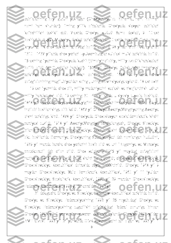 qabilalarining   boyi   guruhi   yashagan   (Chexiyaning   lot.   Bohemia,   nem.   Bohmen
nomi   ham   shundan).   1ming   yillik   o rtalarida   Chexiyada   slavyan   qabilalariʻ
ko pchilikni   tashkil   etdi.   7-asrda   Chexiya   xududi   Samo   davlati,   9—10-asr	
ʻ
boshlarida Buyuk Moraviya davlati tarkibiga kirdi. 10-asrda paydo bo lgan Praga	
ʻ
knyazligi ilk chex davlatining o zagi bo lib qoldi. 1198 yildan qirollikka aylandi.	
ʻ ʻ
1310—1437 yillarda chex yerlari Lyuksemburglar sulolasi mulki tarkibida bo ldi.	
ʻ
15-asrning 1yarmida Chexiyada kuchli ijtimoiyinqilobiy, milliy ozodlik harakatlari
bo lib   o tdi   (q.   Guschilar   harakati).   1526   yil   Chexiya   Gabsburglar   imperiyasi	
ʻ ʻ
tarkibiga   muxtoriyat   huquqi   bilan   qo shib   olindi.   1618—20   yillarda   chex	
ʻ
qo zg olonining mag lubiyatidan so ng , uning provinsiyasiga aylandi. 18-asr oxiri	
ʻ ʻ ʻ ʻ
—   19-asr   1yarmida   chex   tili,   milliy   madaniyatini   saqlash   va   rivojlantirish   uchun
milliy   harakat   avj   oldi.   19-asrning   30—40-   yillarida   u   siyosiy   tus   ola   boshladi.
1848   yil   Pragadagi   Svyatovatslav   yig ini   Gabsburglar   imperiyasida   1848—49   yil	
ʻ
inqilobi boshlanishiga olib keldi. 1867 yil Chexiya AvstriyaVengriyaning Avstriya
qismi   tarkibiga   kirdi.   1878   yil   Chexiyada   Chexoslavyan   sotsialdemokratik   ishchi
partiyasi   tuzildi.   1918   yil   AvstriyaVengriya   parchalangach,   Chexiya   Slovakiya
bilan   birlashib   mustaqil   Chexoslovakiya   Respublikasini   tashkil   etdilar.   1938   yil
okt.   boshlarida   Germaniya   Chexiyaning   Sudet   viloyati   deb   nomlangan   hududini,
1939  yil   martda   barcha  chex   yerlarini   bosib   oldi   va   uni   "Bogemiya   va  Moraviya
protektorati"   deb   e lon   qildi.   Chex   xalqining   1945   yil   maydagi   qo zg oloni	
ʼ ʻ ʻ
natijasida   1945  yil   9  mayda   Praga  shahri   ozod   qilindi;   chex   yerlari   va   Slovakiya
Chexoslovakiya   Respublikasi   doirasida   qayta   birlashtirildi.   Chexiya   1948   yil   9
maydan   Chexoslovakiya   Xalq   Demokratik   Respublikasi,   1960   yil   11   iyuldan
Chexoslovakiya   Sotsialistik   Respublikasi,   1990   yil   29   martdan   Chexoslovakiya
Federativ Respublikasi, 1990 yil 20 apreldan 1992 yil
31 dek.gacha Chexiya va Slovakiya Federativ Respublikasi tarkibida bo ldi.	
ʻ
Chexiya   va   Slovakiya   Federatsiyasining   1992   yil   25   noyab.dagi   Chexiya   va
Slovakiya   Federatsiyasining   tugatilishi   to g risidagi   federal   qonuniga   binoan	
ʻ ʻ
Chexiya   1993   yil   1   yanvardan   suveren   davlatga   aylandi.   Chexiya   1993   yildan
BMT   a zosi.   1992   yil   24   yanvarda   O zR   suverenitetini   tan   olgan   va   1993   yil   1	
ʼ ʻ
3 