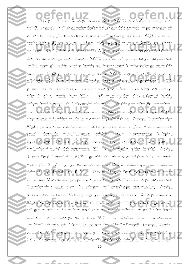 1999-yil   12-mart   Chexiya   Respublikasi   NATO   xavfsizlik   tizimiga   a zoʼ
bo ldi. Unga a zo bo lishga qadar davlat birlashgan delegat maqomiga erishgan edi	
ʻ ʼ ʻ
va tashkilotning „Tinchlik uchun sherikchilik“ dasturiga qo shildi. AQSH bilan bir	
ʻ
necha   harbiy-siyosiy   o zaro   faoliyat   chizig iga   ega   munosabatlar   asosiy   o rinni	
ʻ ʻ ʻ
egallaydi: NATO doirasida sherikchilik Afg oniston va Iroq missiyalarida ishtirok	
ʻ
etish va terrorizmga qarshi kurash. NATO ga a zo bo lgach Chexiya Respublikasi	
ʼ ʻ
Ittifoq   bayrog i   ostida   xorijiy   harbiy   va   insonparvarlik   missiyalariga   qatnashib	
ʻ
kelmoqda.   Chexiya   askarlari   bugungi   kunda   NATO   buyrug i   ostida   Kosova   va	
ʻ
Afg onistonda   ish   yuritmoqda.   Chexiya   harbiy   missiyasi   Afg onistonfa   2002-	
ʻ ʻ
yildan   amalga   oshirilmoqda.   Ularning   asosiy   vazifalari   radio-kimyoviy   himoya
bilan   bog liq.   Iroqda   ham   2003   —   yil   mart   oyidan   chex   askarlari   harbiy	
ʻ
ob’yektlarni himoyalash funksiyasini  o tamoqda. Vashington bilan iki tomonlama	
ʻ
munosabatlar   oxirga   paytda   ikki   muhim   mavzuda   namoyon   bo lmoqda:   AQSH	
ʻ
ning   raketa   hujumidan   mudofaa   tizimini   joylashtirish   va   Chexiya   fuqarolarinign
AQSH ga chqishda viza tartibining bekor qilinishi bilan bog liq. Viza muammosi	
ʻ
yetarli   darajada   muvaffaqiyatga   erishdi.   Lekin   Yevropaning   ko pgina	
ʻ
siyosatshunos   olimlari   Chexiya   Respublikasi   tashabbusini   umumyevropa
birdamligini   buzish   deb   qaramoqda.   2008   —   yil   noyabr   oyidan   boshlab   Chexiya
Respublikasi   fuqarolarida   AQSH   ga   chiqish   uchun   viza   olishga   hojat   qolmadi.
Vashington 2007 — yil  yanvarda rasman mamlakatda raketa hujumidan mudofaa
tizimini   joylashtirish   taklifi   bilan   Chexiya   Respublikasi   hukumatiga   murojaat
qilgan edi. Muzokaralar jarayonida shu narsa a yon bo ldiki Chexiya Respublikasi	
ʼ ʻ
fuqarolarining   katta   qismi   bu   g oyani   qo llamasligiga   qaramasdan,   Chexiya	
ʻ ʻ
Respublikasi  hukumati Vashingtonga yon berishga intilmoqda. Chexiya hududida
AQSH harbiy bazasini bunyod etilishi mamlakatning milly suverenitetiga daxldor
bo lgan masaladir. Bu muhim savollarga esa  odatda referendum yo li  bilan javob	
ʻ ʻ
topilishi   lozim.   Rossiya   va   boshqa   MDH   mamlakatlari   bilan   munosabatlar
„muhim“  deb   qaraladi,  lekin   ular   ustuvor   deb  e tirof   etilmaydi.   Rossiya,   Ukraina	
ʼ
va boshqa MDH davlatlari bilan harbiy — strategik masalalarni Chexiya NATO va
OSCE   (Yevropa   Xavfsizlik   va   hamkorlik   tashkiloti)   doirasida   muhokama   qiladi.
30 