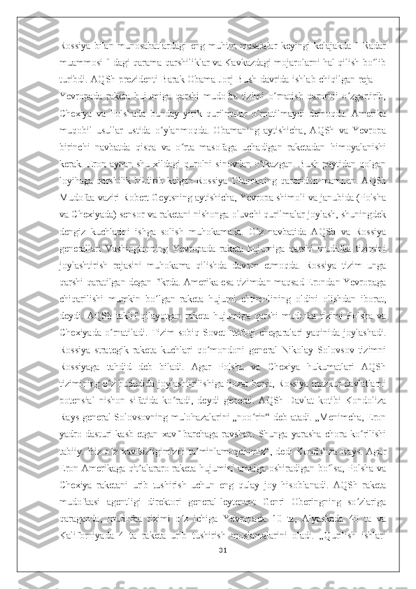 Rossiya   bilan   munosabatlardagi   eng   muhim   masalalar   keyingi   kelajakda   "   Radar
muammosi " dagi qarama-qarshiliklar va Kavkazdagi mojarolarni hal qilish bo libʻ
turibdi. AQSh prezidenti Barak Obama Jorj Bush davrida ishlab chiqilgan reja —
Yevropada   raketa   hujumiga   qarshi   mudofaa   tizimi   o rnatish   qarorini   o zgartirib,	
ʻ ʻ
Chexiya   va   Polshada   bunday   yirik   qurilmalar   o rnatilmaydi   demoqda.   Amerika	
ʻ
muqobil   usullar   ustida   o ylanmoqda.   Obamaning   aytishicha,   AQSh   va   Yevropa	
ʻ
birinchi   navbatda   qisqa   va   o rta   masofaga   uchadigan   raketadan   himoyalanishi	
ʻ
kerak. Eron aynan shu  xildagi  qurolni  sinovdan  o tkazgan.  Bush paytidan  qolgan	
ʻ
loyihaga   qarshilik   bildirib   kelgan   Rossiya   Obamaning   qaroridan   mamnun.   AQSh
Mudofaa vaziri Robert Geytsning aytishicha, Yevropa shimoli va janubida (Polsha
va Chexiyada) sensor va raketani nishonga oluvchi qurilmalar joylash, shuningdek
dengiz   kuchlarini   ishga   solish   muhokamada.   O z   navbatida   AQSh   va   Rossiya
ʻ
generallari   Vashingtonning   Yevropada   raketa   hujumiga   qarshi   mudofaa   tizimini
joylashtirish   rejasini   muhokama   qilishda   davom   etmoqda.   Rossiya   tizim   unga
qarshi qaratilgan degan fikrda. Amerika esa tizimdan maqsad Erondan Yevropaga
chiqarilishi   mumkin   bo lgan   raketa   hujumi   ehtimolining   oldini   olishdan   iborat,	
ʻ
deydi.   AQSh   taklif   qilayotgan   raketa   hujumiga   qarshi   mudofaa   tizimi   Polsha   va
Chexiyada   o rnatiladi.  Tizim  sobiq   Sovet   Ittifoqi  chegaralari  yaqinida  joylashadi.	
ʻ
Rossiya   strategik   raketa   kuchlari   qo mondoni   general   Nikolay   Solovsov   tizimni	
ʻ
Rossiyaga   tahdid   deb   biladi.   Agar   Polsha   va   Chexiya   hukumatlari   AQSh
tizimining o z hududida joylashtirilishiga ijozat bersa, Rossiya mazkur davlatlarni	
ʻ
potensial   nishon   sifatida   ko radi,   deydi   general.   AQSh   Davlat   kotibi   Kondoliza	
ʻ
Rays general Solovsovning mulohazalarini „noo rin“ deb atadi. „Menimcha, Eron	
ʻ
yadro   dasturi   kasb   etgan   xavf   barchaga   ravshan.   Shunga   yarasha   chora   ko rilishi	
ʻ
tabiiy.   Biz   o z   xavfsizligimizni   ta minlamoqchimiz“,   dedi   Kondoliza   Rays.   Agar	
ʻ ʼ
Eron Amerikaga qit alararo raketa hujumini amalga oshiradigan bo lsa, Polsha va	
ʼ ʻ
Chexiya   raketani   urib   tushirish   uchun   eng   qulay   joy   hisoblanadi.   AQSh   raketa
mudofaasi   agentligi   direktori   general-leytenant   Genri   Oberingning   so zlariga	
ʻ
qaraganda,   mudofaa   tizimi   o z   ichiga   Yevropada   10   ta,   Alyaskada   40   ta   va	
ʻ
Kaliforniyada   4   ta   raketa   urib   tushirish   moslamalarini   oladi.   „Qurilish   ishlari
31 