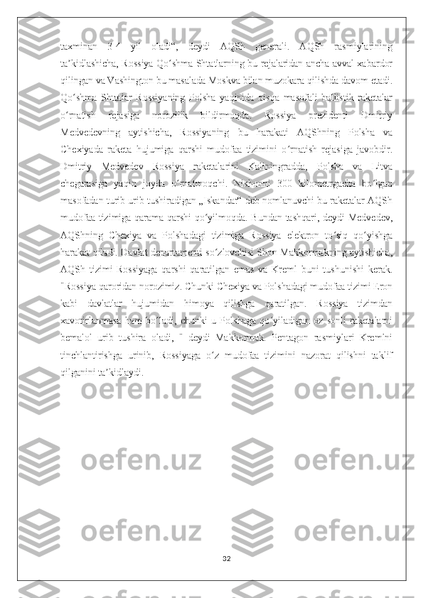 taxminan   3-4   yil   oladi“,   deydi   AQSh   generali.   AQSh   rasmiylarining
ta kidlashicha, Rossiya Qo shma Shtatlarning bu rejalaridan ancha avval xabardorʼ ʻ
qilingan va Vashington bu masalada Moskva bilan muzokara qilishda davom etadi.
Qo shma   Shtatlar   Rossiyaning   Polsha   yaqinida   qisqa   masofali   ballistik   raketalar
ʻ
o rnatish   rejasiga   norozilik   bildirmoqda.   Rossiya   prezidenti   Dmitriy	
ʻ
Medvedevning   aytishicha,   Rossiyaning   bu   harakati   AQShning   Polsha   va
Chexiyada   raketa   hujumiga   qarshi   mudofaa   tizimini   o rnatish   rejasiga   javobdir.	
ʻ
Dmitriy   Medvedev   Rossiya   raketalarini   Kaliningradda,   Polsha   va   Litva
chegarasiga   yaqin   joyda   o rnatmoqchi.   Nishonni   300   kilometrgacha   bo lgan	
ʻ ʻ
masofadan turib urib tushiradigan „Iskandar“ deb nomlanuvchi bu raketalar AQSh
mudofaa tizimiga qarama-qarshi qo yilmoqda. Bundan tashqari, deydi Medvedev,	
ʻ
AQShning   Chexiya   va   Polshadagi   tizimiga   Rossiya   elektron   to siq   qo yishga	
ʻ ʻ
harakat qiladi. Davlat departamenti so zlovchisi Shon Makkormakning aytishicha,	
ʻ
AQSh   tizimi   Rossiyaga   qarshi   qaratilgan   emas   va   Kreml   buni   tushunishi   kerak.
"Rossiya qaroridan norozimiz. Chunki Chexiya va Polshadagi mudofaa tizimi Eron
kabi   davlatlar   hujumidan   himoya   qilishga   qaratilgan.   Rossiya   tizimdan
xavotirlanmasa   ham   bo ladi,   chunki   u   Polshaga   qo yiladigan   oz   sonli   raketalarni	
ʻ ʻ
bemalol   urib   tushira   oladi,   "   deydi   Makkormak.   Pentagon   rasmiylari   Kremlni
tinchlantirishga   urinib,   Rossiyaga   o z   mudofaa   tizimini   nazorat   qilishni   taklif	
ʻ
qilganini ta kidlaydi.	
ʼ
32 