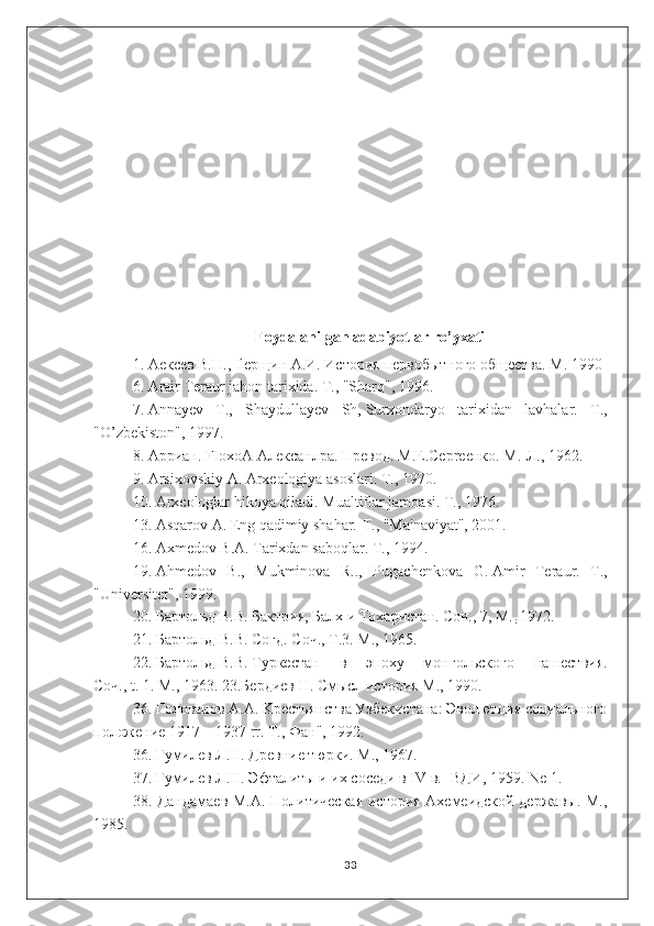 Foydalanilgan adabiyotlar ro’yxati
1.   A ексев   B. П ., Ilep щин  A. И .   История   первобытного   общества .  М . 1990
6. Arair Teraur jahon tarixida. T., "Sharq", 1996.
7.   Annayev   T.,   Shaydullayev   Sh,   Surxondaryo   tarixidan   lavhalar.   T .,
" O ’ zbekiston", 1997.
8.   App иан .   FIoxoA A лексанлра .  Превод . M.E.Cepre енко . M.- Л ., 1962.
9.   Arsixovskiy   A. Arxeologiya asoslari. T., 1970.
10.  А rxeologlar hikoya qiladi. Mualtiflar jamoasi. T., 1976.
13 . Asqarov   A. Eng qadimiy shahar.-T., "Ma'naviyat", 2001.
16.   Axmedov B.A.   Tarixdan saboqlar. T., 1994.
19.   Ahmedov   B.,   Mukminova   R..,   Pugachenkova   G.   Amir   Teraur.   T.,
"Universitet", 1999.
20.   Бартольд В.В.   Бактрия, Балх и Тохаристан. Соч., 7, M.
r   1972.
21.   Бартольд   B.B.   Coгд. Соч.,   T.3. M., 1965.
22.   Бартольд   B.B.   Typкестан   в   эпоху   монгольского   нашествия.
Соч.,   t.   1. M., 1963. 23. Бердиев   Н.   Смысл история   М.,   1990.
36. Голованов A.A. Kpecтьянства Узбекистанa: Эволютция социального
положение 1917—1937 rr. T., Фaн", 1992.
36. Гyмилев Л.Н. Дpeвние тюрки. M., 1967.
37. Гумилев Л.Н. Эфталиты и их соседи в IV в. -ВДИ, 1959. Ne 1.
38. Дандамаев М.А. Политическая  история Ахемеидской державы. M.,
1985.
33 