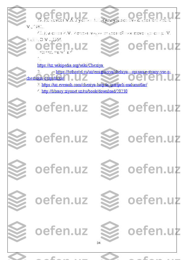 39. Дандамаев М.А. Луконин B.Г. Культура экономика древнего Ирана
М., 1980.
40. Дьяконов И.М. История мидии от древнейших времен до конца IV.
В до н. Э М-л 1956.
Internet manzillari
1. 
https://uz.wikipedia.org/wiki/Chexiya 
2.   https://tothostel.ru/uz/emigraciya/chehiya---opisanie-strany-vse-o-
cheshskoi-respublike/  
3.  https://uz.everaoh.com/chexiya-haqida-qiziqarli-malumotlar/  
4.  http://library.ziyonet.uz/ru/book/download/20230  
34 
