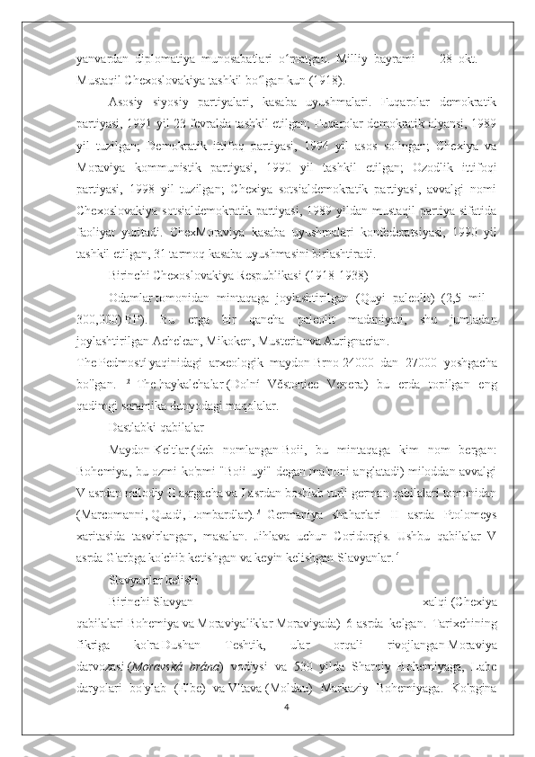 yanvardan   diplomatiya   munosabatlari   o rnatgan.   Milliy   bayrami   —   28   okt.   —ʻ
Mustaqil Chexoslovakiya tashkil bo lgan kun (1918).	
ʻ
Asosiy   siyosiy   partiyalari,   kasaba   uyushmalari.   Fuqarolar   demokratik
partiyasi, 1991 yil 23 fevralda tashkil etilgan; Fuqarolar demokratik alyansi, 1989
yil   tuzilgan;   Demokratik   ittifoq   partiyasi,   1994   yil   asos   solingan;   Chexiya   va
Moraviya   kommunistik   partiyasi,   1990   yil   tashkil   etilgan;   Ozodlik   ittifoqi
partiyasi,   1998   yil   tuzilgan;   Chexiya   sotsialdemokratik   partiyasi,   avvalgi   nomi
Chexoslovakiya   sotsialdemokratik  partiyasi,  1989  yildan mustaqil  partiya sifatida
faoliyat   yuritadi.   ChexMoraviya   kasaba   uyushmalari   konfederatsiyasi,   1990   yil
tashkil etilgan, 31 tarmoq kasaba uyushmasini birlashtiradi.
Birinchi Chexoslovakiya Respublikasi   (1918-1938)
Odamlar   tomonidan   mintaqaga   joylashtirilgan   ( Quyi   paleolit )   (2,5   mil   -
300,000)   BP ).   Bu   erga   bir   qancha   paleolit   madaniyati,   shu   jumladan
joylashtirilgan   Achelean ,   Mikoken ,   Musterian va   Aurignacian .
The   Pedmostí   yaqinidagi   arxeologik   maydon   Brno   24000   dan   27000   yoshgacha
bo'lgan. [1] [2]
  The   haykalchalar   ( Dolní   Věstonice   Venera )   bu   erda   topilgan   eng
qadimgi   seramika   dunyodagi maqolalar.
Dastlabki qabilalar
Maydon   Keltlar   (deb   nomlangan   Boii ,   bu   mintaqaga   kim   nom   bergan:
Bohemiya, bu ozmi-ko'pmi "Boii uyi" degan ma'noni anglatadi) miloddan avvalgi
V asrdan milodiy II asrgacha va I asrdan boshlab turli german qabilalari tomonidan
( Marcomanni ,   Quadi ,   Lombardlar ). [3]
  Germaniya   shaharlari   II   asrda   Ptolomeys
xaritasida   tasvirlangan,   masalan.   Jihlava   uchun   Coridorgis.   Ushbu   qabilalar   V
asrda G'arbga ko'chib ketishgan va keyin kelishgan   Slavyanlar . [4]
Slavyanlar kelishi
Birinchi   Slavyan   xalqi   ( Chexiya
qabilalari   Bohemiya   va   Moraviyaliklar   Moraviyada )   6- asrda   kelgan .   Tarixchining
fikriga   ko'ra   Dushan   Teshtik ,   ular   orqali   rivojlangan   Moraviya
darvozasi   ( Moravská   brána )   vodiysi   va   530   yilda   Sharqiy   Bohemiyaga,   Labe
daryolari   bo'ylab   ( Elbe )   va   Vltava   (Moldau)   Markaziy   Bohemiyaga.   Ko'pgina
4 