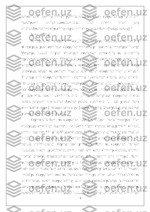 tarixchilar VII asrning birinchi yarmida janubdan kelgan slavyanlar keyingi to'lqini
nazariyasini   qo'llab-quvvatlamoqda.   Ular   qo'shni   bilan   jang
qildilar   Avarlar   imperiyasining paydo bo'lishiga qadar   Samo   (pastga qarang). [5]
Samo shohligi
Samo g a ko'ra   Fredegar xronikasi , hozirgi Chexiya hududida, asosan janubiy
Moraviyada yashovchi  ba'zi  slavyanlar bir necha yil davomida imperiyasi  hozirgi
Vengriya   hududi   bo'ylab   cho'zilgan   avarlardan   zo'ravonlik   va   talonchilik
reydlariga duch kelishgan. 623 yilda slavyan qabilalari avarlar zulmiga qarshi bosh
ko'tarishdi.   Bu   vaqt   ichida   franklik   savdogar   Samo   atrofdagilar   bilan   birga
Chexiyaga   kelgan   va   avarlarni   mag'lub   etish   uchun   slavyanlar   bilan   qo'shilgan.
Shunday   qilib   slavyanlar   Samoni   o'zlarining   hukmdorlari   sifatida   qabul   qilishdi.
"Shunday qilib, u birinchi slavyan imperiyasini o'zi tashkil qildi. U o'sha paytda o'n
ikki slavyan ayollari bilan birga yigirma ikki o'g'il va o'n besh qizga uylandi va 35
yil   davomida   baxtli   hukmronlik   qildi.   Uning   rahbarligidagi   slavyanlar   boshqa
barcha   janglarni   boshladilar.   Avarlar   g'alaba   qozonishdi   ",   -   deb   yozadi   frank
xronikachisi Reyx (Fredegar deb atalgan) slavyanlarning Chexiyadagi eng qadimgi
yozma hisobotida Samo haqida.
Keyinchalik   Samo   va   slavyanlar   hukmdori   bo'lgan   Frank   imperiyasi   bilan
ziddiyatga kirishdilar   Dagobert I   o'z hukmronligini sharqqa kengaytirishni xohladi,
ammo Dagobert 631 yilda Vogastisburgda bo'lib o'tgan unutilmas jangda mag'lub
bo'ldi.   Bugungi   kunga   qadar   tarixchilar   bu   qal'aning   haqiqiy   joylashgan   joyini
behuda   qidirmoqdalar.   Keyingi   besh   yil   ichida   Samo   va   slavyanlar   Franklar
hududiga   bosqin   uyushtirishdi,   ammo   hech   kim   samo   shimoliy-sharqqa,   ehtimol
hozirgi   Chexiya   chegaralaridan   tashqariga   etib   borganini   aniq   bilmaydi.   Samo
vafotidan   keyin   uning   imperiyasi   yo'q   bo'lib   ketganga   o'xshaydi;   aslida,   ammo
hech qachon mustahkam tashkilotga ega bo'lgan haqiqiy davlat tuzilishi bo'lmagan.
Imperiya   slavyanlarni   avar   va   franklardan   himoya   qilish   uchun   birlashtirish   va
qo'shnilariga   qarshi   slavyanlarning   talon-taroj   ekspeditsiyalariga   ko'maklashish
uchun   yaratilgan.   Avar   va   franklar   xavfi   o'tganidan   so'ng,   birlashgan   imperiya
parchalanib ketdi va bo'linib ketgan hududlar Samoning turli izdoshlari tomonidan
5 