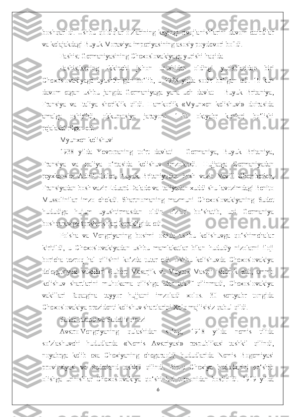 boshqarildi.   Ushbu   qoldiqlar   o'zlarining   keyingi   rivojlanishlarini   davom   ettirdilar
va kelajakdagi Buyuk Moraviya imperiyasining asosiy poydevori bo'ldi.
Fashist Germaniyasining Chexoslovakiyaga yurishi haqida
Fashistlarning   Ikkinchi   jahon   urushidan   oldingi   yurishlaridan   biri
Chexoslovakiyaga   uyushtirilgan   bo‘lib,   u   1938   yilda   sodir   bo‘lgan   edi.   10   kun
davom   etgan   ushbu   jangda   Germaniyaga   yana   uch   davlat   –   Buyuk   Britaniya,
Fransiya   va   Italiya   sheriklik   qildi.   Hamkorlik   «Myunxen   kelishuvi»   doirasida
amalga   oshirildi,   okkupatsiya   jarayoni   1–10   oktyabr   kunlari   bo‘lishi
rejalashtirilgan edi. 
Myunxen kelishuvi
1938   yilda   Yevropaning   to‘rt   davlati   –   Germaniya,   Buyuk   Britaniya,
Fransiya   va   Italiya   o‘rtasida   kelishuv   imzolandi.   Hujjatga   Germaniyadan
reyxkansler   Adolf   Gitler,   Buyuk   Britaniyadan   bosh   vazir   Nevill   Chemberlen,
Fransiyadan bosh vazir Eduard Dalade va Italiyadan xuddi shu lavozimdagi Benito
Mussolinilar   imzo   chekdi.   Shartnomaning   mazmuni   Chexoslovakiyaning   Sudet
hududiga   hujum   uyushtirmasdan   oldin   o‘zlari   bo‘shatib,   uni   Germaniya
boshqaruviga topshirishlari kerakligida edi.
Polsha   va   Vengriyaning   bosimi   ostida   ushbu   kelishuvga   qo‘shimchalar
kiritildi,   u   Chexoslovakiyadan   ushbu   mamlakatlar   bilan   hududiy   nizolarni   iloji
boricha   tezroq   hal   qilishni   ko‘zda   tutar   edi.   Ushbu   kelishuvda   Chexoslovakiya
delegatsiyasi   vakillari   Gubert   Masarjik   va   Voytex   Mastni   ishtirok   etdi,   ammo
kelishuv   shartlarini   muhokama   qilishga   ular   taklif   qilinmadi,   Chexoslovakiya
vakillari   faqatgina   tayyor   hujjatni   imzoladi   xolos.   30   sentyabr   tongida
Chexoslovakiya prezidenti kelishuv shartlarini Xalq majlisisiz qabul qildi.
Sudet hududi va Sudet inqirozi
Avstro-Vengriyaning   qulashidan   so‘ng,   1918   yilda   nemis   tilida
so‘zlashuvchi   hududlarda   «Nemis   Avstriyasi»   respublikasi   tashkil   qilindi,
noyabrga   kelib   esa   Chexiyaning   chegaraoldi   hududlarida   Nemis   Bogemiyasi
provinsiyasi   va   Sudetland   tashkil   qilindi.   Biroq   Chexiya   hududlarini   qo‘shib
olishga   urinishlar   Chexoslovakiya   qo‘shinlari   tomonidan   bostirildi.   1919   yilda
6 