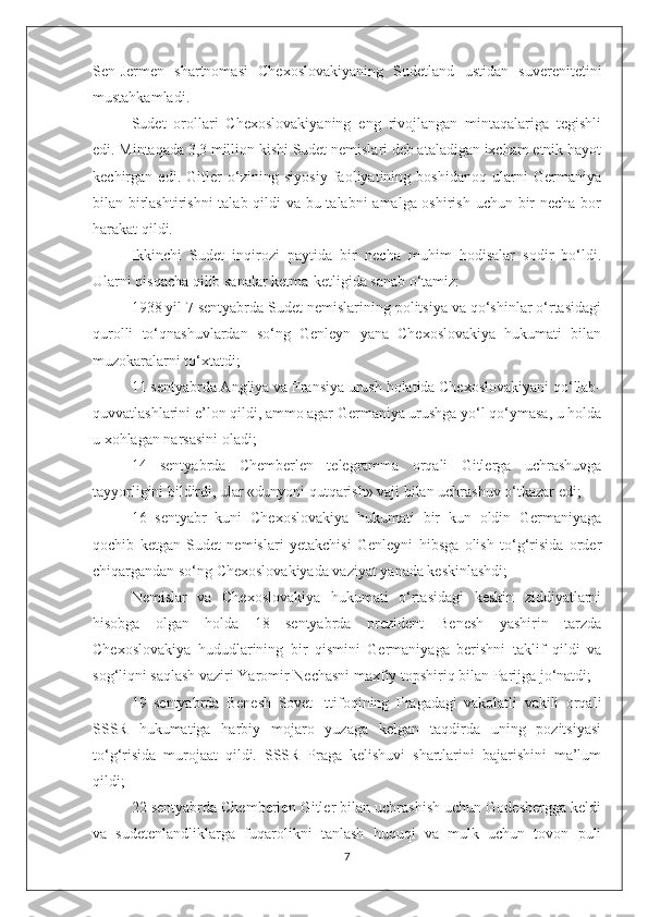 Sen-Jermen   shartnomasi   Chexoslovakiyaning   Sudetland   ustidan   suverenitetini
mustahkamladi.
Sudet   orollari   Chexoslovakiyaning   eng   rivojlangan   mintaqalariga   tegishli
edi. Mintaqada 3,3 million kishi Sudet nemislari deb ataladigan ixcham etnik hayot
kechirgan   edi.   Gitler   o‘zining   siyosiy   faoliyatining   boshidanoq   ularni   Germaniya
bilan birlashtirishni  talab qildi va bu talabni amalga oshirish uchun bir  necha bor
harakat qildi.
Ikkinchi   Sudet   inqirozi   paytida   bir   necha   muhim   hodisalar   sodir   bo‘ldi.
Ularni qisqacha qilib sanalar ketma-ketligida sanab o‘tamiz:
1938 yil 7 sentyabrda Sudet nemislarining politsiya va qo‘shinlar o‘rtasidagi
qurolli   to‘qnashuvlardan   so‘ng   Genleyn   yana   Chexoslovakiya   hukumati   bilan
muzokaralarni to‘xtatdi;
11 sentyabrda Angliya va Fransiya urush holatida Chexoslovakiyani qo‘llab-
quvvatlashlarini e’lon qildi, ammo agar Germaniya urushga yo‘l qo‘ymasa, u holda
u xohlagan narsasini oladi;
14   sentyabrda   Chemberlen   telegramma   orqali   Gitlerga   uchrashuvga
tayyorligini bildirdi, ular «dunyoni qutqarish» vaji bilan uchrashuv o‘tkazar edi;
16   sentyabr   kuni   Chexoslovakiya   hukumati   bir   kun   oldin   Germaniyaga
qochib   ketgan   Sudet   nemislari   yetakchisi   Genleyni   hibsga   olish   to‘g‘risida   order
chiqargandan so‘ng Chexoslovakiyada vaziyat yanada keskinlashdi;
Nemislar   va   Chexoslovakiya   hukumati   o‘rtasidagi   keskin   ziddiyatlarni
hisobga   olgan   holda   18   sentyabrda   prezident   Benesh   yashirin   tarzda
Chexoslovakiya   hududlarining   bir   qismini   Germaniyaga   berishni   taklif   qildi   va
sog‘liqni saqlash vaziri Yaromir Nechasni maxfiy topshiriq bilan Parijga jo‘natdi;
19   sentyabrda   Benesh   Sovet   Ittifoqining   Pragadagi   vakolatli   vakili   orqali
SSSR   hukumatiga   harbiy   mojaro   yuzaga   kelgan   taqdirda   uning   pozitsiyasi
to‘g‘risida   murojaat   qildi.   SSSR   Praga   kelishuvi   shartlarini   bajarishini   ma’lum
qildi;
22 sentyabrda Chemberlen Gitler bilan uchrashish uchun Godesbergga keldi
va   sudetenlandliklarga   fuqarolikni   tanlash   huquqi   va   mulk   uchun   tovon   puli
7 