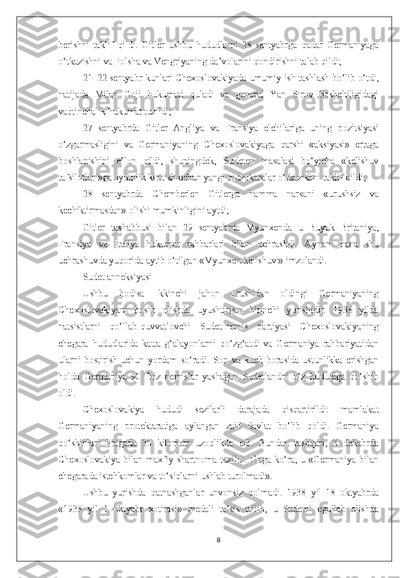 berishni   taklif   qildi.   Gitler   ushbu   hududlarni   28   sentyabrga   qadar   Germaniyaga
o‘tkazishni va Polsha va Vengriyaning da’volarini qondirishni talab qildi;
21–22 sentyabr kunlari Chexoslovakiyada umumiy ish tashlash bo‘lib o‘tdi,
natijada   Milan   Goji   hukumati   quladi   va   general   Yan   Sirov   boshchiligidagi
vaqtinchalik hukumat tuzildi;
27   sentyabrda   Gitler   Angliya   va   Fransiya   elchilariga   uning   pozitsiyasi
o‘zgarmasligini   va   Germaniyaning   Chexoslovakiyaga   qarshi   «aksiyasi»   ertaga
boshlanishini   e’lon   qildi,   shuningdek,   Sudeten   masalasi   bo‘yicha   «kelishuv
tafsilotlari»ga oydinlik kiritish uchun yangi muzokaralar o‘tkazishni taklif qildi;
28   sentyabrda   Chemberlen   Gitlerga   hamma   narsani   «urushsiz   va
kechiktirmasdan» olishi mumkinligini aytdi;
Gitler   tashabbusi   bilan   29   sentyabrda   Myunxenda   u   Buyuk   Britaniya,
Fransiya   va   Italiya   hukumat   rahbarlari   bilan   uchrashdi.   Aynan   mana   shu
uchrashuvda yuqorida aytib o‘tilgan «Myunxen kelishuvi» imzolandi.
Sudet anneksiyasi
Ushbu   hodisa   Ikkinchi   jahon   urushidan   oldingi   Germaniyaning
Chexoslovakiyani   bosib   olishda   uyushtirgan   birinchi   yurishidir.   1938   yilda
natsistlarni   qo‘llab-quvvatlovchi   Sudet-nemis   partiyasi   Chexoslovakiyaning
chegara   hududlarida   katta   g‘alayonlarni   qo‘zg‘atdi   va   Germaniya   rahbariyatidan
ularni   bostirish   uchun   yordam   so‘radi.   Son   va   kuch   borasida   ustunlikka   erishgan
holda   Germaniya   90   foiz   nemislar   yashagan   Sudetlandni   o‘z   hududiga   qo‘shib
oldi.
Chexoslovakiya   hududi   sezilarli   darajada   qisqartirildi:   mamlakat
Germaniyaning   protektaratiga   aylangan   zaif   davlat   bo‘lib   qoldi.   Germaniya
qo‘shinlari   Pragada   30   kilometr   uzoqlikda   edi.   Bundan   tashqari,   3   dekabrda
Chexoslovakiya   bilan  maxfiy shartnoma  tuzildi. Unga  ko‘ra,  u «Germaniya  bilan
chegarada istehkomlar va to‘siqlarni ushlab turolmadi».
Ushbu   yurishda   qatnashganlar   unvonsiz   qolmadi.   1938   yil   18   oktyabrda
«1938   yil   1   oktyabr   xotirasi»   medali   ta’sis   etilib,   u   Sudetni   egallab   olishda
8 