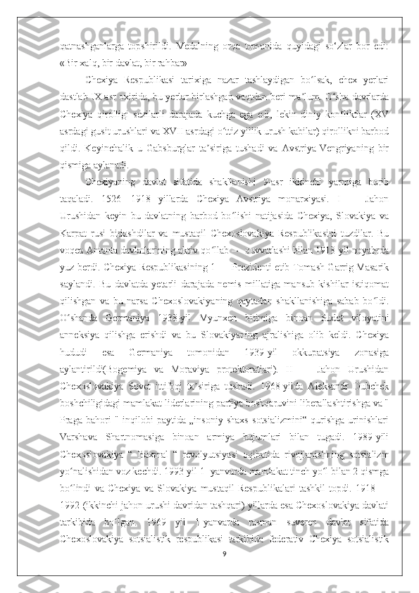 qatnashganlarga   topshirildi.   Medalning   orqa   tomonida   quyidagi   so‘zlar   bor   edi:
«Bir xalq, bir davlat, bir rahbar»
Chexiya   Respublikasi   tarixiga   nazar   tashlaydigan   bo lsak,   chex   yerlariʻ
dastlab IX asr oxirida, bu yerlar birlashgan vaqtdan beri ma lum. O sha davrlarda	
ʼ ʻ
Chexiya   qirolligi   sezilarli   darajada   kuchga   ega   edi,   lekin   diniy   konfliktlar   (XV
asrdagi gusit urushlari va XVII asrdagi o ttiz yillik urush kabilar) qirollikni barbod	
ʻ
qildi.   Keyinchalik   u   Gabsburglar   ta siriga   tushadi   va   Avstriya-Vengriyaning   bir	
ʼ
qismiga aylanadi.
Chexiyaning   davlat   sifatida   shakllanishi   9-asr   ikkinchi   yarmiga   borib
taqaladi.   1526—1918   yillarda   Chexiya   Avstriya   monarxiyasi.   I   —   Jahon
Urushidan   keyin   bu   davlatning   barbod   bo lishi   natijasida   Chexiya,   Slovakiya   va	
ʻ
Karpat   rusi   birlashdilar   va   mustaqil   Chexoslovakiya   Respublikasini   tuzdilar.   Bu
voqea Antanta davlatlarining aktiv qo llab — quvvatlashi bilan 1918-yil noyabrda	
ʻ
yuz berdi. Chexiya Respublikasining 1 — Prezidenti etib Tomash Garrig Masarik
saylandi.   Bu   davlatda   yetarli   darajada   nemis   millatiga   mansub   kishilar   istiqomat
qilishgan   va   bu   narsa   Chexoslovakiyaning   qaytadan   shakllanishiga   sabab   bo ldi.	
ʻ
O shanda   Germaniya   1938-yil   Myunxen   bitimiga   binoan   Sudet   viloyatini	
ʻ
anneksiya   qilishga   erishdi   va   bu   Slovakiyaning   ajralishiga   olib   keldi.   Chexiya
hududi   esa   Germaniya   tomonidan   1939-yil   okkupatsiya   zonasiga
aylantirildi(Bogemiya   va   Moraviya   protektoratlari).   II   —   Jahon   Urushidan
Chexoslovakiya   Sovet   ittifoqi   ta siriga   tushadi.   1968-yilda   Aleksandr   Dubchek	
ʼ
boshchiligidagi mamlakat liderlarining partiya boshqaruvini liberallashtirishga va "
Praga   bahori   "   inqilobi   paytida   „insoniy   shaxs   sotsializmini“   qurishga   urinishlari
Varshava   Shartnomasiga   binoan   armiya   hujumlari   bilan   tugadi.   1989-yili
Chexoslovakiya   “   Baxmal   “   revolyutsiyasi   oqibatida   rivojlanishning   sotsializm
yo nalishidan voz kechdi. 1993-yil 1- yanvarda mamlakat tinch yo l bilan 2 qismga	
ʻ ʻ
bo lindi   va   Chexiya   va   Slovakiya   mustaqil   Respublikalari   tashkil   topdi.   1918   —
ʻ
1992-(ikkinchi jahon urushi davridan tashqari) yillarda esa Chexoslovakiya davlati
tarkibida   bo lgan.   1969   yil   1-yanvarda   rasman   suveren   davlat   sifatida	
ʻ
Chexoslovakiya   sotsialistik   respublikasi   tarkibida   federativ   Chexiya   sotsialistik
9 