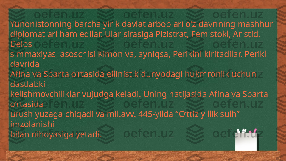 Yunonistonning barcha yirik davlat arboblari o‘z davrining mashhur 
diplomatlari ham edilar. Ular sirasiga Pizistrat, Femistokl, Aristid, 
Delos 
simmaxiyasi asoschisi Kimon va, ayniqsa, Periklni kiritadilar. Perikl 
davrida 
Afina va Sparta o‘rtasida ellinistik dunyodagi hukmronlik uchun 
dastlabki 
kelishmovchiliklar vujudga keladi. Uning natijasida Afina va Sparta 
o‘rtasida 
urush yuzaga chiqadi va mil.avv. 445-yilda “O‘ttiz yillik sulh” 
imzolanishi 
bilan nihoyasiga yetadi. 