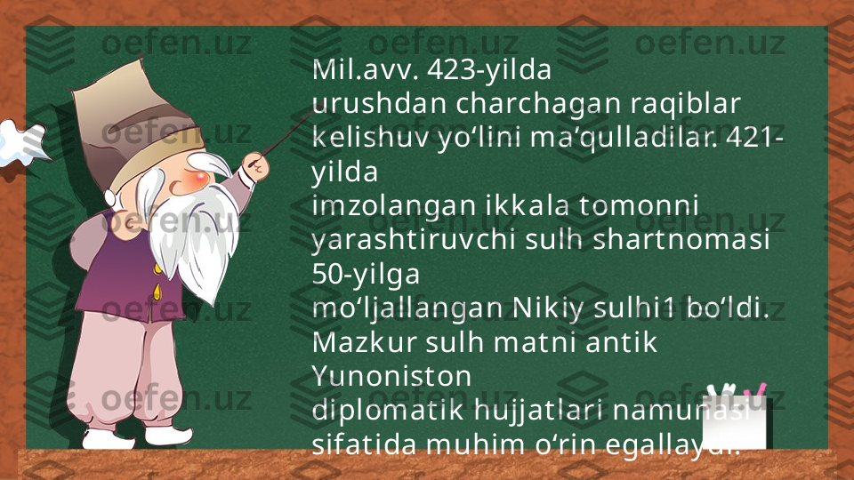 Mil.av v. 423-y ilda 
urushdan charchagan raqiblar 
k elishuv  y o‘lini ma’qulladilar. 421-
y ilda 
imzolangan ik k ala t omonni 
y arasht iruv chi sulh shart nomasi 
50-y ilga 
mo‘ljallangan N ik iy  sulhi1 bo‘ldi. 
Mazk ur sulh mat ni ant ik  
Yunonist on 
diplomat ik  hujjat lari namunasi 
sifat ida muhim o‘rin egallay di. 