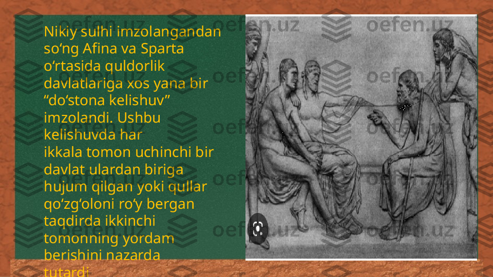 Nikiy sulhi imzolangandan 
so‘ng Afina va Sparta 
o‘rtasida quldorlik 
davlatlariga xos yana bir 
“do‘stona kelishuv” 
imzolandi. Ushbu 
kelishuvda har 
ikkala tomon uchinchi bir 
davlat ulardan biriga 
hujum qilgan yoki qullar 
qo‘zg‘oloni ro‘y bergan 
taqdirda ikkinchi 
tomonning yordam 
berishini nazarda 
tutardi 