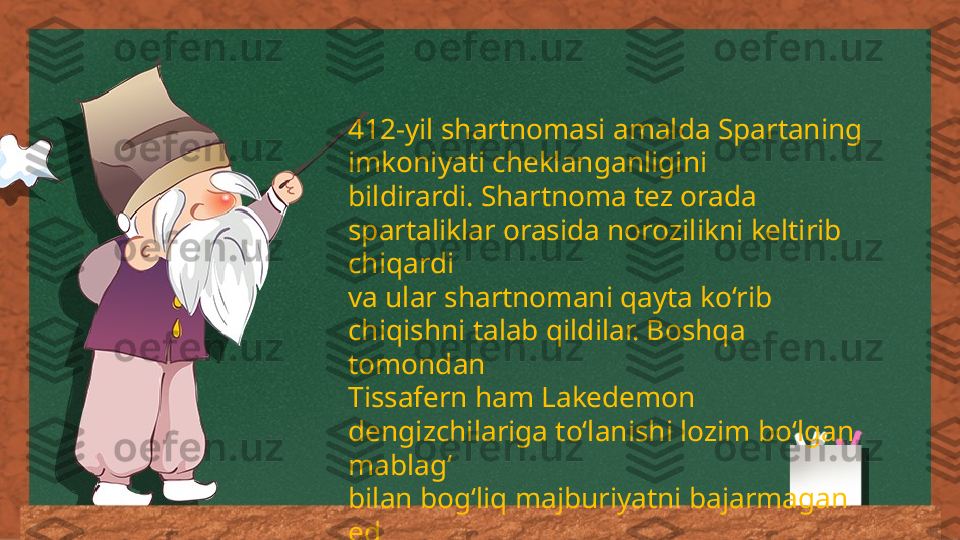 412-yil shartnomasi amalda Spartaning 
imkoniyati cheklanganligini 
bildirardi. Shartnoma tez orada 
spartaliklar orasida norozilikni keltirib 
chiqardi 
va ular shartnomani qayta ko‘rib 
chiqishni talab qildilar. Boshqa 
tomondan 
Tissafern ham Lakedemon 
dengizchilariga to‘lanishi lozim bo‘lgan 
mablag‘ 
bilan bog‘liq majburiyatni bajarmagan 
ed 