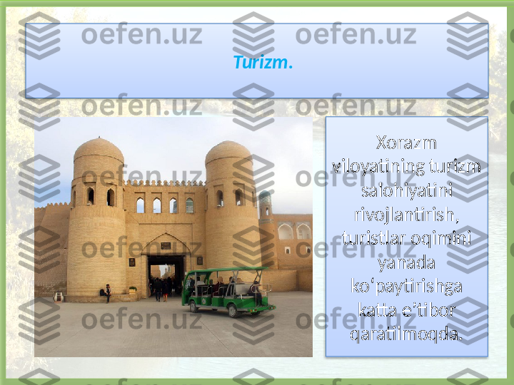 Turizm.
Xorazm 
viloyatining turizm 
salohiyatini 
rivojlantirish, 
turistlar oqimini 
yanada 
ko‘paytirishga 
katta e’tibor 
qaratilmoqda.    