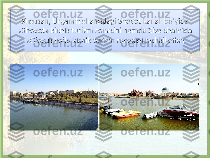 Xususan, Urganch shahridagi Shovot kanali bo‘yida 
«Shovot» kichik turizm zonasini hamda Xiva shahrida 
«G‘ovuk ko‘l» kichik turizm zonasini tashkil etish .   