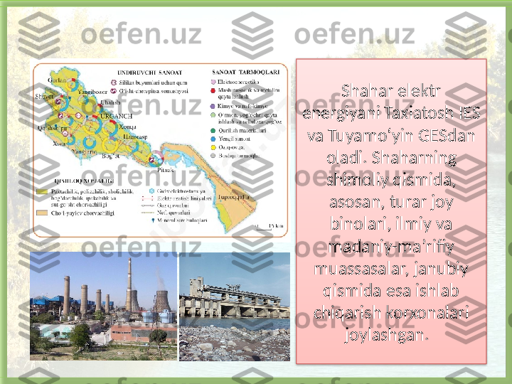 Shahar elektr 
energiyani Taxiatosh IES 
va Tuyamo‘yin GESdan 
oladi.   Shaharning 
shimoliy qismida, 
asosan, turar joy 
binolari, ilmiy va 
madaniy-ma’rifiy 
muassasa l ar, janubiy 
qismida esa ishlab 
chiqarish korxonalari 
joylashgan.     