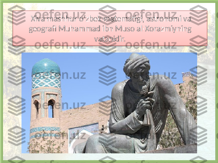   Xiva mashhur o‘zbek matematigi, astronomi va 
geografi Muhammad ibn Muso al-Xorazmiyning 
vatanidir.   