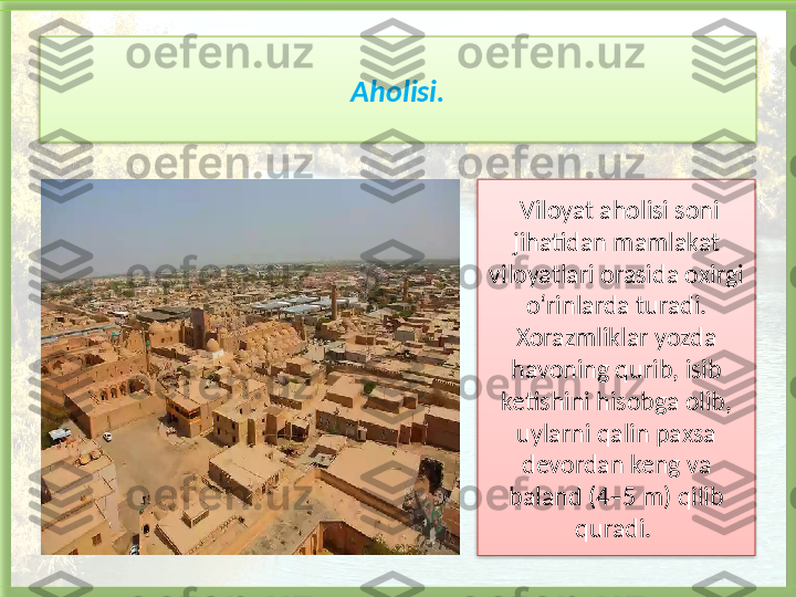 Aholisi.
  Viloyat aholisi soni 
jihatidan mamlakat 
viloyatlari orasida oxirgi 
o‘rinlarda turadi. 
Xorazmliklar yozda 
havoning qurib, isib 
ketishini hisobga olib, 
uylarni qalin paxsa 
devordan keng va 
baland (4–5 m) qilib 
quradi.     