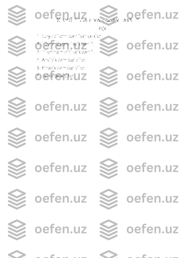 DUNYO TILLARI VA TILLAR TASNIFI . 
Reja  :
1.Dunyo tillarini tasniflash asoslari.
2.Tillarning geneologik tasnifi.
3.Tillarning morfologik tasnifi.
4. Analitik tizimdagi tillar.
5. Sintetik tizimdagi tillar.
6. Polisentetik tillar. 