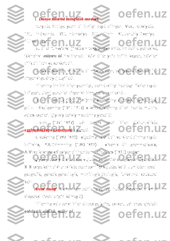 1.  Dunyo tillarini tasniflash asoslari.  
Dunyoda   3000ga   yaqin   til   borligi   qayd   qilingan.   Mas.,   Rossiyada   –
130, Hindistonda – 720, Indoneziya – 200, Fillipin – 80, Janubiy Gveniya –
400 va hokazo.
Bu tillar   funksional  jihatdan   teng  emas . Birida bir qabila gaplashsa,
ikkinchisi   xalqaro   til   hisoblanadi.   Ba’zi   tillar   yo‘q   bo‘lib   ketgan,   ba’zilari
o‘lik til: lotin va sanskrit tili.
Dunyoda   shuncha   miqdorda   til   mavjud   ekan,   tabiiyki,   ularni   tasniflab
o‘rganishga ehtiyoj tug‘iladi.
Tillarning bir-biri bilan yaqinligi, qarindoshligi haqidagi fikrlar paydo
bo‘lgach, ularni guruhlab o‘rganish birmuncha osonlashdi..
Fr.o.   G.Postellus   (1510-1581)ning   «Tillarning   qarindoshligi   haqida»,
gol.o.   I.Skaligerning   (1540-1609)   «Evropaliklarning   tillari   haqida   muloha
zalar» asarlari. Qiyosiy-tarixiy metodning yaratildi.
F.Bopp   (1791-1867)   uch   tomlik   asari   bilan   tilshunoslikda
agglyutinatsiya nazariyasi ni yaratdi.
R.Raskning (1787-1832) - «Qadimgi island tili va island tilining paydo
bo‘lishi»,   YA.Grimmning   (1785-1863)   -   «Nemis   tili   grammatikasi»,
A.Vostokovning «Slaviyan tili haqida mulohazalar» (1820) asarlari.
Qiyosiy-tarixiy tilshunoslik vujudga keldi. Geneologik tasnif yaratildi.
XIX asrga kelib tilshunoslikda qator tasniflar vujudga keldi. Jumladan: areal-
geografik,   genetik-geneologik,   morfologik-tipologik,   funksional   struktural
kabi.
Areal   tasnif .   Kamchiligi:   qabila,   elat,   irq,   hudud   chegarasi   bilan   til
chegarasi o‘zaro to‘g‘ri kelmaydi).
Tillarning  xalq  tarixi  bilan  aloqasiga  ko‘ra,  asosan,  uch  tipga  ajraladi:
qabila tili, elat tili, milliy  til . 