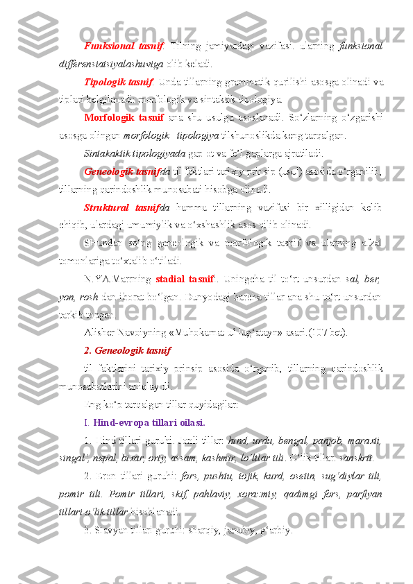 Funksional   tasnif .   Tilning   jamiyatdagi   vazifasi.   ularning   funksional
differensiatsiyalashuviga  olib keladi. 
Tipologik   tasnif .  Unda tillarning grammatik qurilishi asosga olinadi va
tiplari belgilanadi: morfologik va sintaktik tipologiya. 
Morfologik   tasnif   ana   shu   usulga   asoslanadi.   So‘zlarning   o‘zgarishi
asosga olingan  morfologik     tipologiya  tilshunoslikda keng tarqalgan.
Sintakaktik tipologiyada  gap ot va fe’l gaplarga ajratiladi.
Geneologik tasnif da  til faktlari tarixiy prinsip (usul) asosida o‘rganilib,
tillarning qarindoshlik munosabati hisobga olinadi.
Struktural   tasnif da   hamma   tillarning   vazifasi   bir   xilligidan   kelib
chiqib, ulardagi umumiylik va o‘xshashlik asos qilib olinadi. 
SHundan   so‘ng   geneologik   va   morfologik   tasnif   va   ularning   afzal
tomonlariga to‘xtalib o‘tiladi.
N.YA.Marrning   stadial   tasnif i.   Uningcha   til   to‘rt   unsurdan   sal,   ber,
yon, rosh  dan iborat bo‘lgan. Dunyodagi barcha tillar ana shu to‘rt unsurdan
tarkib topgan.
Alisher Navoiyning «Muhokamat-ul lug‘atayn» asari.(107 bet).
2. Geneologik tasnif 
til   faktlarini   tarixiy   prinsip   asosida   o‘rganib,   tillarning   qarindoshlik
munosabatlarini aniqlay di.
Eng ko‘p tarqalgan tillar quyidagilar:
I.  Hind-evropa tillari oilasi.
1. Hind tillari guruhi. Jonli tillar:   hind, urdu, bengal, panjob, maraxti,
singal’, nepal, bixar, oriy, assam, kashmir, lo‘lilar tili . O‘lik tillar:  sanskrit .
2.   Eron   tillari   guruhi:   fors,   pushtu,   tojik,   kurd,   osetin,   sug‘diylar   tili,
pomir   tili .   Pomir   tillari,   skif,   pahlaviy,   xorazmiy,   qadimgi   fors,   parfiyan
tillari o‘lik tillar  hisoblanadi.
3. Slavyan tillari guruhi: sharqiy, janubiy, g‘arbiy. 