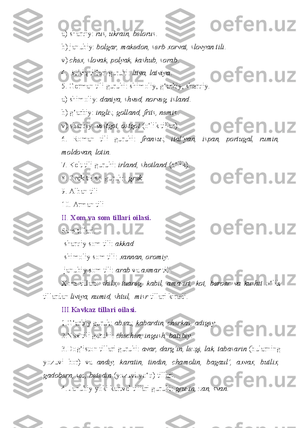 a) sharqiy:  rus, ukrain, belorus .
b) janubiy:  bolgar, makedon, serb-xorvat, slovyan tili .
v)  chex, slovak, polyak, kashub, sorab .
4. Boltiq tillari guruhi:  litva, latviya .
5. German tili guruhi: shimoliy, g‘arbiy, sharqiy.
a) shimoliy:  daniya, shved, norveg, island .
b) g‘arbiy:  ingliz, golland, frits, nemis .
v) sharqiy:  vestgot, ostgot  (o‘lik tillar)
6.   Roman   tili   guruhi:   fransuz,   ital’yan,   ispan,   portugal,   rumin,
moldovan, lotin .
7. Kelt tili guruhi:  irland, shotland  (o‘lik).
8. Grek tillari guruhi:  grek
9. Alban tili
10. Arman tili 
II.  Xom va som tillari oilasi.  
Som tillari:
-sharqiy som tili:  akkad
-shimoliy som tili:  xannan, oromiy .
-janubiy som tili:  arab  va  axmar  tili
Xom   tillari:   shilx,   tuareg,   kabil,   amazirt,   kot,   beroer   va   kushit   o‘lik
tillardan  liviya, numid, shtul,  misr  tillari   kiradi.
III. Kavkaz tillari oilasi.
1.G‘arbiy guruh:  abxaz, kabardin, cherkas, adigey .
2.Nax tili guruhi:  chechen, ingush, batsbiy .
3.Dog‘iston tillari guruhi:  avar, darg‘in, lezgi, lak, tabasarin  (bularning
yozuvi   bor)   va   andiy,   karatin,   tindin,   chamolin,   bagaul’,   axvax,   butlix,
gadobern, sez, betedin  (yozuvi yo‘q) tillari.
4. Janubiy yoki kartvel tillari guruhi:  gruzin, zan, svan . 