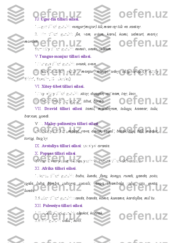 IU. Ugor-fin tillari oilasi.
1.Ugor tillari guruhi:  venger(mojor) tili,mansay tili va xantay .
2.   Fin   tillari   guruhi:   fin,   sam,   eston,   karel,   komi,   udmurt,   mariy,
morden .
Samodiy tillari guruhi:  nenets, enets, selkum .
V. Tungus-manjur tillari oilasi.
1.Tungus tillari guruhi:  evenk, even .
2.   Manjur   tillari   guruhi:   manjur,   nanay,   udey,   ul’g,   orog   (SHarqiy
Sibir’, Saxalin, CHukotka)
VI.  Xitoy-tibet tillari oilasi.
1.Tay-xitoy tillari guruhi:  xitoy, dungan, vet’nam, tay, laos .
2.Tibet-birma tillari guruhi:  tibet, birma .
VII.   Dravid   tillari   oilasi :   tamil,   malalayam,   telugu,   kannar,   tulu,
barxun, gondi .
VIII.  Malay-polineziya tillari oilasi .
Indoneziya  tillari:  malay, yava, dayak, tagal’, batak, age, bali, madur,
torigi, bug‘iy .
IX.  Avstaliya tillari oilasi : asosiysi  aranta .
X.  Papuas tillari oilasi .
YAngi Gveniyadagi 400 ga yaqin til papuas tillari deb ataladi.
XI.  Afrika tillari oilasi .
1.Bantu   tillari   guruhi:   bube,   lundu,   fang,   kongo,   rundi,   ganda,   poto,
igala,   luba,   bemba,   subiyya,   suaxili,   sanga,   shambala,   zulu,   soto,   venta,
lunda.
2.Sudan tillari guruhi:  zanda, banda, koma, kunama, kardofan, mil’tu .
XII.  Paleosiyo tillari oilasi .
1.CHukot tillari guruhi:  chukot, koryak.
2.Sibir’ guruhi:  odul’, nivx . 