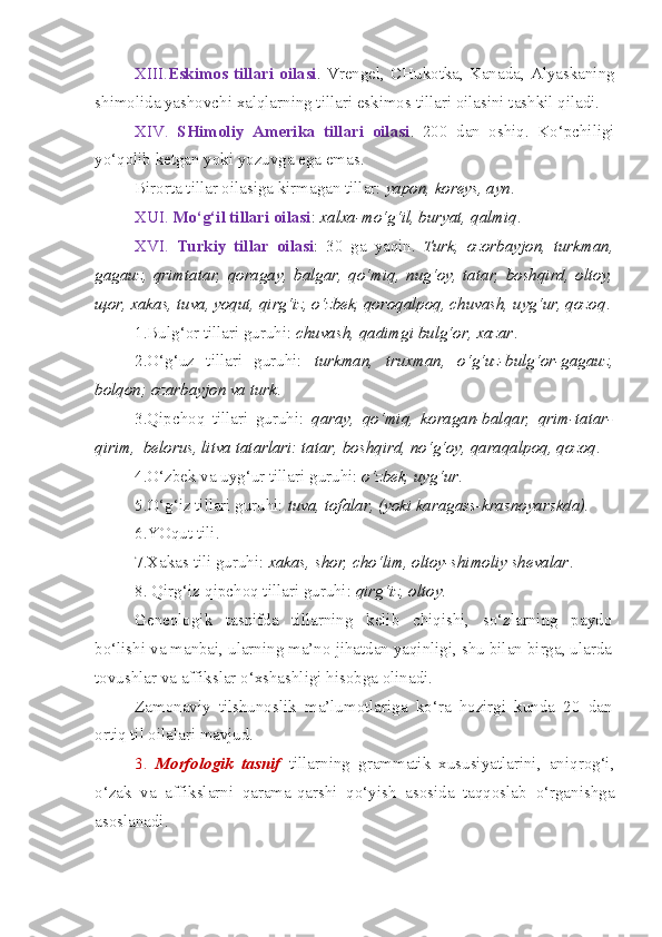 XIII. Eskimos  tillari   oilasi .  Vrengel,   CHukotka,   Kanada,   Alyaskaning
shimolida yashovchi xalqlarning tillari eskimos tillari oilasini tashkil qiladi.
XIV.   SHimoliy   Amerika   tillari   oilasi .   200   dan   oshiq.   Ko‘pchiligi
yo‘qolib ketgan yoki yozuvga ega emas. 
Birorta tillar oilasiga kirmagan tillar:  yapon, koreys, ayn .
XUI.  Mo‘g‘il tillari oilasi :  xalxa-mo‘g‘il, buryat, qalmiq .
XVI.   Turkiy   tillar   oilasi :   30   ga   yaqin.   Turk,   ozorbayjon,   turkman,
gagauz,   qrimtatar,   qoragay,   balgar,   qo‘miq,   nug‘oy,   tatar,   boshqird,   oltoy,
щ or, xakas, tuva, yoqut, qirg‘iz, o‘zbek, qoroqalpoq, chuvash, uyg‘ur, qozoq .
1.Bulg‘or tillari guruhi:  chuvash, qadimgi bulg‘or, xazar .
2.O‘g‘uz   tillari   guruhi:   turkman,   truxman,   o‘g‘uz-bulg‘or-gagauz,
bolqon; ozarbayjon va turk .
3.Qipchoq   tillari   guruhi:   qaray,   qo‘miq,   koragan-balqar,   qrim-tatar-
qirim,  belorus, litva tatarlari: tatar, boshqird, no‘g‘oy, qaraqalpoq, qozoq .
4.O‘zbek va uyg‘ur tillari guruhi:  o‘zbek, uyg‘ur .
5.O‘g‘iz tillari guruhi:  tuva, tofalar, (yoki karagass-krasnoyarskda).
6.YOqut tili.
7.Xakas tili guruhi:  xakas, shor, cho‘lim, oltoy-shimoliy shevalar .
8. Qirg‘iz-qipchoq tillari guruhi:  qirg‘iz, oltoy .
Geneologik   tasnifda   tillarning   kelib   chiqishi,   so‘zlarning   paydo
bo‘lishi va manbai, ularning ma’no jihatdan yaqinligi, shu bilan birga, ularda
tovushlar va affikslar o‘xshashligi hisobga olinadi.
Zamonaviy   tilshunoslik   ma’lumotlariga   ko‘ra   hozirgi   kunda   20   dan
ortiq til oilalari mavjud.
3.   Morfologik   tasnif   tillarning   grammatik   xususiyatlarini,   aniqrog‘i,
o‘zak   va   affikslarni   qarama-qarshi   qo‘yish   asosida   taqqoslab   o‘rganishga
asoslanadi. 