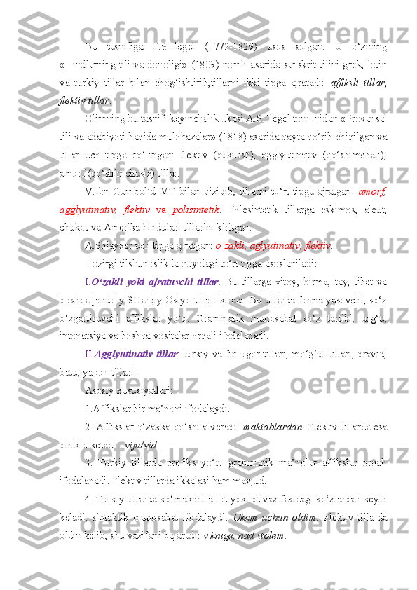 Bu   tasnifiga   F.SHlegel   (1772-1829)   asos   solgan.   U   o‘zining
«Hindlarning tili va donoligi» (1809) nomli asarida sanskrit tilini grek, lotin
va   turkiy   tillar   bilan   chog‘ishtirib,tillarni   ikki   tipga   ajratadi:   affiksli   tillar ,
flektiv tillar .
Olimning bu tasnifi keyinchalik ukasi A.SHlegel tomonidan «Provansal
tili va adabiyoti haqida mulohazalar» (1818) asarida qayta qo‘rib chiqilgan va
tillar   uch   tipga   bo‘lingan:   flektiv   (bukilish),   agglyutinativ   (qo‘shimchali),
amorf (qo‘shimchasiz) tillar.
V.fon  Gumbol’d  MT   bilan  qiziqib,   tillarni   to‘rt   tipga  ajratgan:   amorf,
agglyutinativ,   flektiv   va   polisintetik .   Polesintetik   tillarga   eskimos,   aleut,
chukot va Amerika hindulari tillarini kiritgan. 
A.Shlayxer uch tipga ajratgan:  o‘zakli ,  aglyutinativ ,  flektiv . 
Hozirgi tilshunoslikda quyidagi to‘rt tipga asoslaniladi:
I. O‘zakli   yoki   ajratuvchi   tillar .   Bu   tillarga   xitoy,   birma,   tay,   tibet   va
boshqa janubiy-SHarqiy Osiyo tillari kiradi. Bu tillarda forma yasovchi, so‘z
o‘zgartiruvchi   affikslar   yo‘q.   Grammatik   munosabat   so‘z   tartibi,   urg‘u,
intonatsiya va boshqa vositalar orqali ifodalanadi.
II. Agglyutinativ tillar : turkiy va fin-ugor tillari, mo‘g‘ul tillari, dravid,
batu, yapon tillari.
Asosiy xususiyatlari:
1.Affikslar bir ma’noni ifodalaydi. 
2. Affikslar o‘zakka qo‘shila veradi:   maktablardan . Flektiv tillarda esa
birikib ketadi:  -viju/vid.
3.   Turkiy   tillarda   prefiks   yo‘q,   grammatik   ma’nolar   affikslar   orqali
ifodalanadi. Flektiv tillarda ikkalasi ham mavjud.
4. Turkiy tillarda ko‘makchilar ot yoki ot vazifasidagi so‘zlardan keyin
keladi,   sintaktik   munosabat   ifodalaydi:   Ukam   uchun   oldim .   Flektiv   tillarda
oldin kelib, shu vazifani bajaradi:  v knige, nad stolem . 