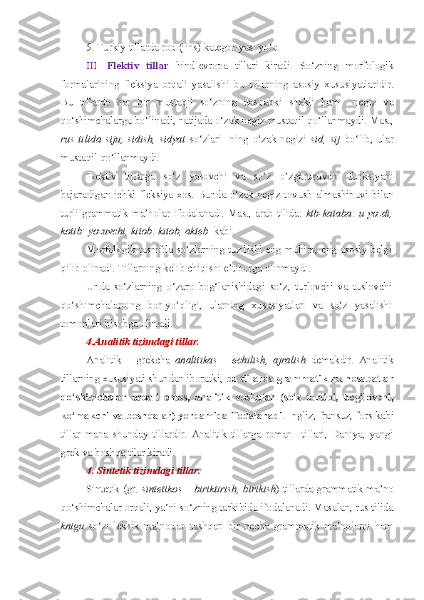 5. Turkiy tillarda rod (jins) kategoriyasi yo‘q.
III.   Flektiv   tillar   hind-evropa   tillari   kiradi.   So‘zning   morfologik
formalarining   fleksiya   orqali   yasalishi   bu   tillarning   asosiy   xususiyatlaridir.
Bu   tillarda   har   bir   mustaqil   so‘zning   dastlabki   shakli   ham     negiz   va
qo‘shimchalarga bo‘linadi, natijada o‘zak negiz mustaqil qo‘llanmaydi. Mas.,
rus   tilida   siju,   sidish,   sidyat   so‘zlari-   ning   o‘zak-negizi   sid,   sij   bo‘lib,   ular
mustaqil qo‘llanmaydi.
Flektiv   tillarga   so‘z   yasovchi   va   so‘z   o‘zgartiruvchi   funksiyani
bajaradigan  ichki  fleksiya  xos.  Bunda  o‘zak-negiz  tovush  almashinuvi  bilan
turli grammatik ma’nolar ifodalanadi. Mas., arab tilida:   ktb-kataba: u yozdi,
kotib: yozuvchi, kitob: kitob, akteb   kabi.
Morfologik tasnifda so‘zlarning tuzilishi eng muhim, eng asosiy belgi
qilib olinadi. Tillarning kelib chiqishi e’tiborga olinmaydi.
Unda   so‘zlarning   o‘zaro   bog‘lanishidagi   so‘z,   turlovchi   va   tuslovchi
qo‘shimchalarning   bor-yo‘qligi,   ularning   xususiyatlari   va   so‘z   yasalishi
tomonlari hisobga olinadi.
4.Analitik tizimdagi tillar.
Analitik   –   grekcha   analitikas   –   echilish,   ajralish   demakdir.   Analitik
tillarning xususiyati shundan iboratki,  bu tillarda grammatik munosabatlar
qo‘shimchalar   orqali   emas,   analitik   vositalar   (so‘z   tartibi,   bog‘lovchi,
ko‘makchi va boshqalar) yordamida ifodalanadi . Ingliz, fransuz, fors kabi
tillar   mana   shunday   tillardir.   Analitik   tillarga   roman     tillari,   Daniya,   yangi
grek va boshqa tilar kiradi.
4. Sintetik tizimdagi tillar.  
Sintetik (gr.   sintetikos   – biriktirish, birikish ) tillarda grammatik ma’no
qo‘shimchalar orqali, ya’ni so‘zning tarkibida ifodalanadi. Masalan, rus tilida
knigu   so‘zi   leksik   ma’nodan   tashqari   bir   necha   grammatik   ma’nolarni   ham 