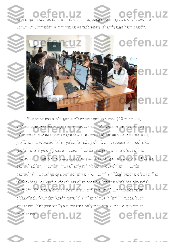 sarflangan vaqt faqat informatik qimmatga ega bo lmay, balki o quvchilar ʻ ʻ
uchun umummadaniy qimmatga va tarbiyaviy ahamiyatga ham egadir.
Yuqorida aytib o tilgan sinfdan tashqari ishlarda (10 mirmtlik, 	
ʻ
viktorina, ertalik va x.k.), asosan, butun sinf o quvchilari ishtirok etsa, 	
ʻ
Informatik musobaqalarda (konkurs, olimpiada) ko pchilik ishtirok etib, 	
ʻ
g'oliblar musobaqasi bilan yakunlanadi, ya’ni bu musobaqa bir necha kun 
(ko pincha 3 yoki 4) davom etadi. 	
ʻ 1-turda istagan hamma o quvchilar 	ʻ
qatnashishi mumkin. Unda muvaffaqiyatli qatnashgan o quvchilar II-turda 	
ʻ
qatnashadilar. II-turdan muvaflaqiyatli o tgan o quvchilar III-turda 	
ʻ ʻ
qatnashish huquqiga ega bo ladilar va x.k. I turni sinfdagi barcha o quvchilar	
ʻ ʻ
ishtkokidagi og'zaki qiziqarli savollar orqali viktorina shaklida o tkazish 	
ʻ
mumkin. Shunda g'olib chiqqan o quvchilar bilan Il-tur musobaqalar 	
ʻ
o tkaziladi. Shundan keyin parallel sinflar o quvchilari III-turda kuch 	
ʻ ʻ
sinashadi. Natijada sinf yoki maktab bo yicha eng kuchli o quvchilar 	
ʻ ʻ
aniqlanadi. 