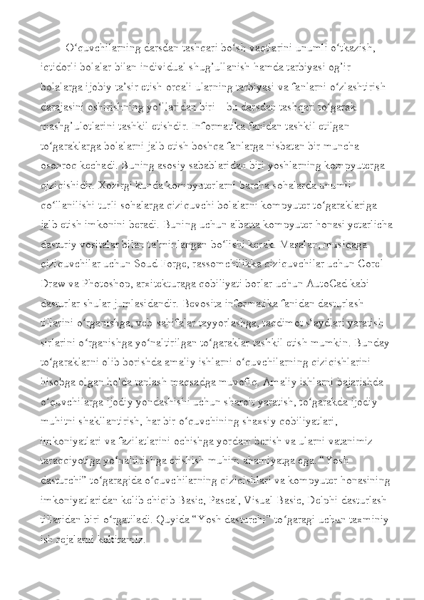 O quvchilarning darsdan tashqari bo sh vaqtlarini unumli o tkazish, ʻ ʻ ʻ
iqtidorli bolalar bilan individual shug’ullanish hamda tarbiyasi og’ir 
bolalarga ijobiy ta’sir etish orqali ularning tarbiyasi va fanlarni o zlashtirish 	
ʻ
darajasini oshirishning yo llaridan biri – bu darsdan tashqari to garak 	
ʻ ʻ
mashg’ulotlarini tashkil etishdir.  Informatika fanidan tashkil etilgan 
to garaklarga bolalarni jalb etish boshqa fanlarga nisbatan bir muncha 	
ʻ
osonroq kechadi. Buning asosiy sabablaridan biri yoshlarning kompyuterga 
qiziqishidir. Xozirgi kunda kompyuterlarni barcha sohalarda unumli 
qo llanilishi turli sohalarga qiziquvchi bolalarni kompyuter to garaklariga 
ʻ ʻ
jalb etish imkonini beradi. Buning uchun albatta kompyuter honasi yetarlicha
dasturiy vositalar bilan ta’minlangan bo lishi kerak. Masalan, musiqaga 	
ʻ
qiziquvchilar uchun Soud Forge, rassomchilikka qiziquvchilar uchun Corel 
Draw va Photoshop, arxitekturaga qobiliyati borlar uchun AutoCad kabi 
dasturlar shular jumlasidandir. Bevosita informatika fanidan dasturlash 
tillarini o rganishga, veb-sahifalar tayyorlashga, taqdimot slaydlari yaratish 	
ʻ
sirlarini o rganishga yo naltirilgan to garaklar tashkil etish mumkin. Bunday 
ʻ ʻ ʻ
to garaklarni olib borishda amaliy ishlarni o quvchilarning qiziqishlarini 	
ʻ ʻ
hisobga olgan holda tanlash maqsadga muvofiq. Amaliy ishlarni bajarishda 
o quvchilarga ijodiy yondashishi uchun sharoit yaratish, to garakda ijodiy 
ʻ ʻ
muhitni shakllantirish, har bir o quvchining shaxsiy qobiliyatlari, 	
ʻ
imkoniyatlari va fazilatlarini ochishga yordam berish va ularni vatanimiz 
taraqqiyotiga yo naltirishga erishish muhim ahamiyatga ega. “Yosh 	
ʻ
dasturchi” to garagida o quvchilarning qiziqishlari va kompyuter honasining 	
ʻ ʻ
imkoniyatlaridan kelib chiqib Basic, Pascal, Visual Basic, Delphi dasturlash 
tillaridan biri o rgatiladi. 	
ʻ Quyida “Yosh dasturchi” to garagi uchun taxminiy 	ʻ
ish re j alarni keltiramiz. 