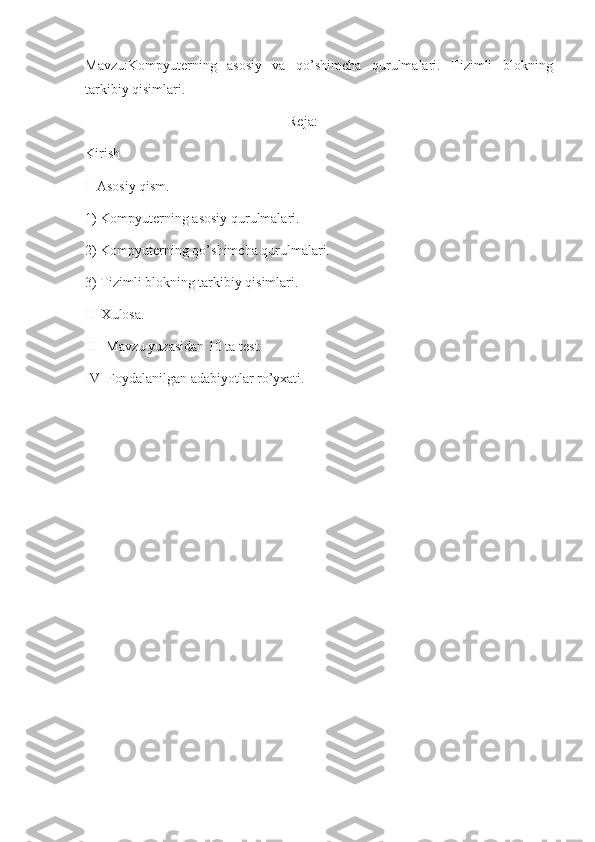 Mavzu:Kompyuterning   asosiy   va   qo’shimcha   qurulmalari.   Tizimli   blokning
tarkibiy qisimlari.
                                                          Reja:
Kirish
I  Asosiy qism.
1) Kompyuterning asosiy qurulmalari.
2) Kompyuterning qo’shimcha qurulmalari.
3) Tizimli blokning tarkibiy qisimlari.
II  Xulosa.
III  Mavzu yuzasidan 10 ta test.
IV  Foydalanilgan adabiyotlar ro’yxati.
                                                         