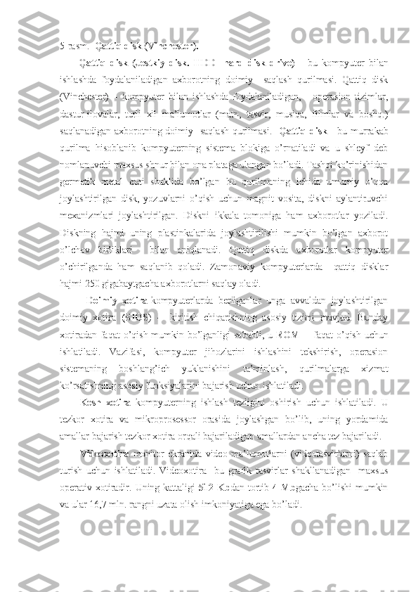 5-rasm.     Qattiq disk  (V inchester ).
Qattiq   disk   (Jestkiy   disk.   HDD-   hard   disk   drive)   -   bu   kompyuter   bilan
ishlashda   foydalaniladigan   axborotning   doimiy     saqlash   qurilmasi.   Qattiq   disk
(Vinchester)   –   kompyuter   bilan   ishlashda   foydalaniladigan,   -   operasion   tizimlar,
dastur-ilovalar,   turli   xil   ma’lumotlar   (matn,   tasvir,   musiqa,   filmlar   va   boshq.)
saqlanadigan axborotning doimiy   saqlash  qurilmasi.    Qattiq disk -   bu murrakab
qurilma   hisoblanib   kompyuterning   sistema   blokiga   o’rnatiladi   va   u   shleyf   deb
nomlanuvchi maxsus shnur bilan ona plataga ulangan bo’ladi. Tashqi ko’rinishidan
germetik   metal   quti   shaklida   bo’lgan   bu   qurilmaning   ichida   umumiy   o’qqa
joylashtirilgan   disk,   yozuvlarni   o’qish   uchun   magnit   vosita,   diskni   aylantiruvchi
mexanizmlari   joylashtirilgan.   Diskni   ikkala   tomoniga   ham   axborotlar   yoziladi.
Diskning   hajmi   uning   plastinkalarida   joylashtirilishi   mumkin   bo’lgan   axborot
o’lchov   birliklari     bilan   aniqlanadi.   Qattiq   diskda   axborotlar   kompyuter
o’chirilganda   ham   saqlanib   qoladi.   Zamonaviy   kompyuterlarda     qattiq   disklar
hajmi 250 gigabaytgacha axborotlarni saqlay oladi.
          Doimiy   xotira- k ompyuterlarda   berilganlar   unga   avvaldan   joylashtirilgan
doimiy   xotira   (BIOS )   -     kiritish   chiqarishning   asosiy   tizimi   mavjud.   Bunday
xotiradan faqat  o’qish mumkin bo’lganligi sababli, u   ROM   -   faqat  o’qish uchun
ishlatiladi.   Vazifasi,   kompyuter   jihozlarini   ishlashini   tekshirish,   operasion
sistemaning   boshlang’ich   yuklanishini   ta’minlash,   qurilmalarga   xizmat
ko’rsatishning asosiy funksiyalarini bajarish uchun ishlatiladi.
Kesh   xotira   kompyuterning   ishlash   tezligini   oshirish   uchun   ishlatiladi.   U
tezkor   xotira   va   mikroprosessor   orasida   joylashgan   bo’lib,   uning   yordamida
amallar bajarish tezkor xotira orqali bajariladigan amallardan ancha tez bajariladi. 
Videoxotira   monitor   ekranida   video   ma’lumotlarni   (videotasvirlarni)   saqlab
turish   uchun   ishlatiladi.   Videoxotira     bu   grafik   tasvirlar   shakllanadigan     maxsus
operativ xotiradir.   Uning kattaligi   512 Kb dan tortib   4 Mb gacha bo’lishi  mumkin
va ular 16,7 mln. rangni uzata olish imkoniyatiga ega bo’ladi.  