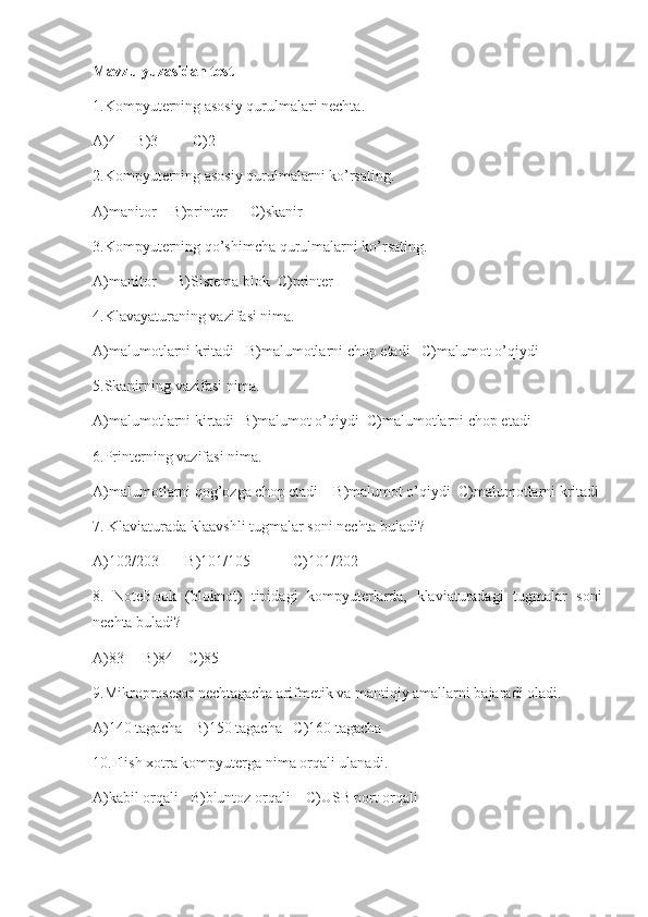 Mavzu yuzasidan test
1.Kompyuterning asosiy qurulmalari nechta.
A)4     B)3         C)2
2.Kompyuterning asosiy qurulmalarni ko’rsating.
A)manitor    B)printer      C)skanir
3.Kompyuterning qo’shimcha qurulmalarni ko’rsating.
A)manitor     B)Sistema blok  C)printer
4.Klavayaturaning vazifasi nima.
A)malumotlarni kritadi   B)malumotlarni chop etadi   C)malumot o’qiydi
5.Skanirning vazifasi nima.
A)malumotlarni kirtadi  B)malumot o’qiydi  C)malumotlarni chop etadi
6.Printerning vazifasi nima.
A)malumotlarni qog’ozga chop etadi    B)malumot o’qiydi  C)malumotlarni kritadi
7.  Klaviaturada klaavshli tugmalar soni  nechta buladi?
A)102/203       B)101/105           C)101/202
8.   NoteBook   (bloknot)   tipidagi   kompyuterlarda,   klaviaturadagi   tugmalar   soni
nechta buladi?
A)83     B)84    C)85
9.Mikroprosesor   nechtagacha  arifmetik va mantiqiy amallarni bajaradi  oladi .
A)140 tagacha   B)150 tagacha   C)160 tagacha  
10 .Flish xotr a kompyuterga  nima orqali ulanadi.
A)kabil orqali   B)bluntoz orqali    C)USB port orqali
                                             