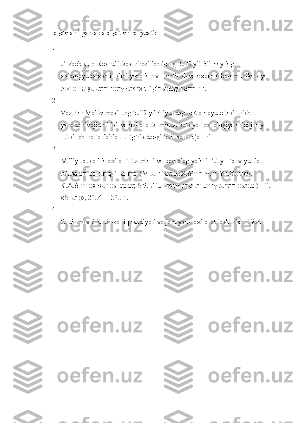      Foydalanilgan adabiyotlar ro`yxati:  
1.
O`zbеkiston Rеspublikasi Prеzidеntining 2002 yil 30 maydagi 
«Kompyutеrlashtirishni yanada rivojlantirish va axborot kommunikatsiya 
tеxnologiyalarini joriy etish» to`g`risidagi Farmoni. 
2.
Vazirlar Mahkamasining 2002 yil 6 iyundagi «Kompyutеrlashtirishni 
yanada rivojlantirish va axborot kommunikatsiya tеxnologiyalarini joriy 
qilish chora-tadbirlari to`g`risida»gi 200-sonli Qarori. 
3.
Milliy iqtisodda axborot tizimlari va t е xnologiyalari. Oliy o`quv yurtlari 
talabalari uchun qo`llanma. (Mualliflar: R.X.Alimov, B.Yu.Xodi е v, 
K.A.Alimov va boshqalar; S.S. G`ulomovning umumiy tahriri ostida.) - T. 
«Sharq», 2004. – 320 b. 
4.
G`ulomov S.S. Bozor iqtisodiyoti va jamiyatni axborot-lashtirish.  1996.  