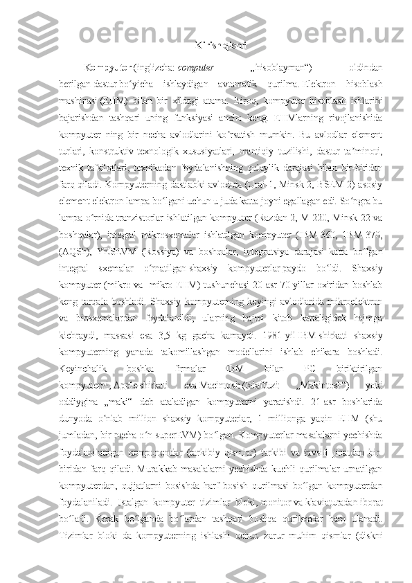 Kirish qismi
Kompyuter   ( inglizcha :   computer   —   „hisoblayman“)   —   oldindan
berilgan   dastur   bo yicha   ishlaydigan   avtomatik   qurilma.ʻ   Elektron   hisoblash
mashinasi   (EHM)   bilan   bir   xildagi   atama.   Biroq,   kompyuter   hisoblash   ishlarini
bajarishdan   tashqari   uning   funksiyasi   ancha   keng.   EHMlarning   rivojlanishida
kompyuter   ning   bir   necha   avlodlarini   ko rsatish   mumkin.   Bu   avlodlar   element	
ʻ
turlari,   konstruktiv-texnologik   xususiyatlari,   mantiqiy   tuzilishi,   dastur   ta minoti,	
ʼ
texnik   tafsilotlari,   texnikadan   foydalanishning   qulaylik   darajasi   bilan   bir-biridan
farq qiladi.   Kompyuterning dastlabki avlodida (Ural-1, Minsk-2, BSEM-2) asosiy
element elektron lampa bo lgani uchun u juda katta joyni egallagan edi. So ngra bu	
ʻ ʻ
lampa o rnida tranzistorlar ishlatilgan kompyuter (Razdan-2, M-220, Minsk-22 va	
ʻ
boshqalar),   integral   mikrosxemalar   ishlatilgan   kompyuter   (IBM-360,   1BM-370,
( AQSh ),   YESEVM   ( Rossiya )   va   boshqalar,   integratsiya   darajasi   katta   bo lgan	
ʻ
integral   sxemalar   o rnatilgan	
ʻ   shaxsiy   kompyuterlar   paydo   bo ldi.   Shaxsiy	ʻ
kompyuter (mikro va -mikro EHM) tushunchasi  20-asr 70-yillar oxiridan boshlab
keng   tarqala   boshladi.   Shaxsiy   kompyuterning   keyingi   avlodlarida   mikroelektron
va   biosxemalardan   foydalanildi;   ularning   hajmi   kitob   kattaligidek   hajmga
kichraydi,   massasi   esa   3,5   kg   gacha   kamaydi.   1981-yil   IBM   shirkati   shaxsiy
kompyuterning   yanada   takomillashgan   modellarini   ishlab   chikara   boshladi.
Keyinchalik   boshka   firmalar   IBM   bilan   PC   biriktirilgan
kompyuterni,   Apple   shirkati   esa   Macintosh   (talaffuzi:   „Makintosh“)   yoki
oddiygina   „maki“   deb   ataladigan   kompyuterni   yaratishdi.   21-asr   boshlarida
dunyoda   o nlab   million   shaxsiy   kompyuterlar,   1   millionga   yaqin   EHM   (shu	
ʻ
jumladan, bir necha o n superEVM) bo lgan. Kompyuterlar masalalarni yechishda	
ʻ ʻ
foydalaniladigan   komponentlar   (tarkibiy   qismlar)   tarkibi   va   tavsifi   jihatdan   bir-
biridan   farq   qiladi.   Murakkab   masalalarni   yechishda   kuchli   qurilmalar   urnatilgan
kompyuterdan,   qujjatlarni   bosishda   harf   bosish   qurilmasi   bo lgan   kompyuterdan	
ʻ
foydalaniladi.   Istalgan   kompyuter   tizimlar   bloki,   monitor   va   klaviaturadan   iborat
bo ladi.   Kerak   bo lganda   bo lardan   tashqari   boshqa   qurilmalar   ham   ulanadi.	
ʻ ʻ ʻ
Tizimlar   bloki   da   kompyuterning   ishlashi   uchun   zarur   muhim   qismlar   (diskni 