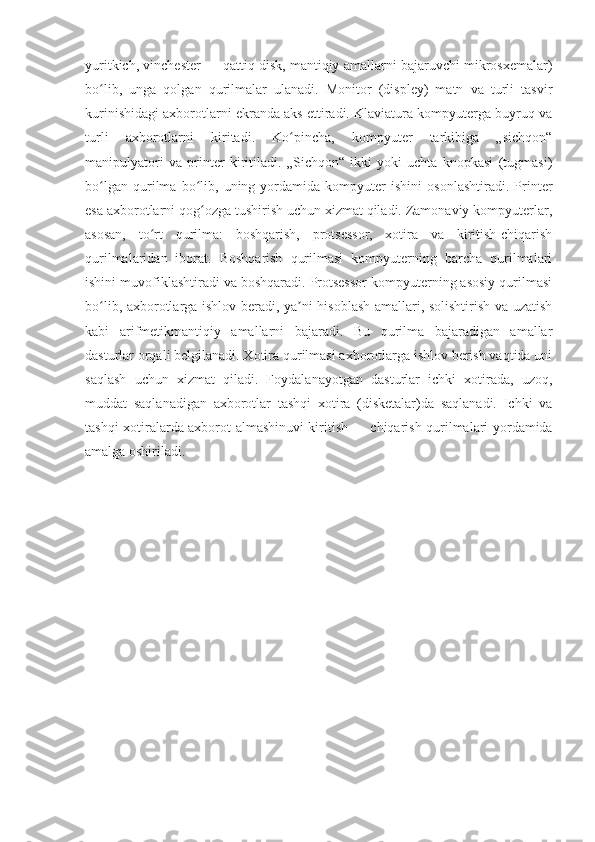 yuritkich, vinchester   — qattiq disk, mantiqiy amallarni bajaruvchi mikrosxemalar)
bo lib,   unga   qolgan   qurilmalar   ulanadi.   Monitor   (displey)   matn   va   turli   tasvirʻ
kurinishidagi axborotlarni ekranda aks ettiradi. Klaviatura kompyuterga buyruq va
turli   axborotlarni   kiritadi.   Ko pincha,   kompyuter   tarkibiga   „sichqon“	
ʻ
manipulyatori   va   printer   kiritiladi.   „Sichqon“   ikki   yoki   uchta   knopkasi   (tugmasi)
bo lgan   qurilma   bo lib,   uning   yordamida   kompyuter   ishini   osonlashtiradi.   Printer	
ʻ ʻ
esa axborotlarni qog ozga tushirish uchun xizmat qiladi. Zamonaviy kompyuterlar,	
ʻ
asosan,   to rt   qurilma:   boshqarish,   protsessor,   xotira   va   kiritish-chiqarish	
ʻ
qurilmalaridan   iborat.   Boshqarish   qurilmasi   kompyuterning   barcha   qurilmalari
ishini muvofiklashtiradi va boshqaradi. Protsessor kompyuterning asosiy qurilmasi
bo lib, axborotlarga ishlov beradi, ya ni hisoblash amallari, solishtirish va uzatish	
ʻ ʼ
kabi   arifmetikmantiqiy   amallarni   bajaradi.   Bu   qurilma   bajaradigan   amallar
dasturlar orqali belgilanadi. Xotira qurilmasi axborotlarga ishlov berish vaqtida uni
saqlash   uchun   xizmat   qiladi.   Foydalanayotgan   dasturlar   ichki   xotirada,   uzoq,
muddat   saqlanadigan   axborotlar   tashqi   xotira   (disketalar)da   saqlanadi.   Ichki   va
tashqi xotiralarda axborot almashinuvi kiritish   — chiqarish qurilmalari yordamida
amalga oshiriladi.
                                                         
