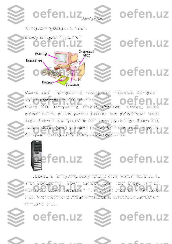 Asosiy qism
Kompyuterning asosiy qurulmalari.
Shaxsiy  kompyuterning   tuzilishi
Sistema   bloki   -   kompyuterning   markaziy   qismi   hisoblanadi.   Kompyuter   -
deyilganda aynan sistema bloki tushuniladi.
Sistema   bloki   kompyuterning   ishlashini   ta’minlovchi:   prosessor,   xotirada
saqlovchi   qurilma,   qattiq   va   yumshoq   disklardan   iborat   yig’uvchilardan     tashkil
topgan. Sistema blokida “yoqish/o’chirish”  tugmasi  joylashtirilgan. Sistema bloki
odatda   dESCtor   (yassi)   yoki   town   (minora)   ko’rinishida   ishlab   chiqariladi.
Kompyuterning asosiy qismlari sistema blokida joylashtiriladi.
.Klaviatura  - kompyuterga  asosiy ma’lumot kiritish  vositasi hisoblanadi. Bu
ishlar   klaviaturaning     klavshli   tugmalari   bosish   orqali   amalga   oshiriladi.
Klaviaturada   klaavshli   tugmalar   soni   101/105   (hozir   undan   ham   ko’p)ni   tashkil
qiladi.   NoteBook (bloknot)  tipidagi  kompyuterlarda,  klaviaturadagi  tugmalar  soni
83 ni tashkil  qiladi.  