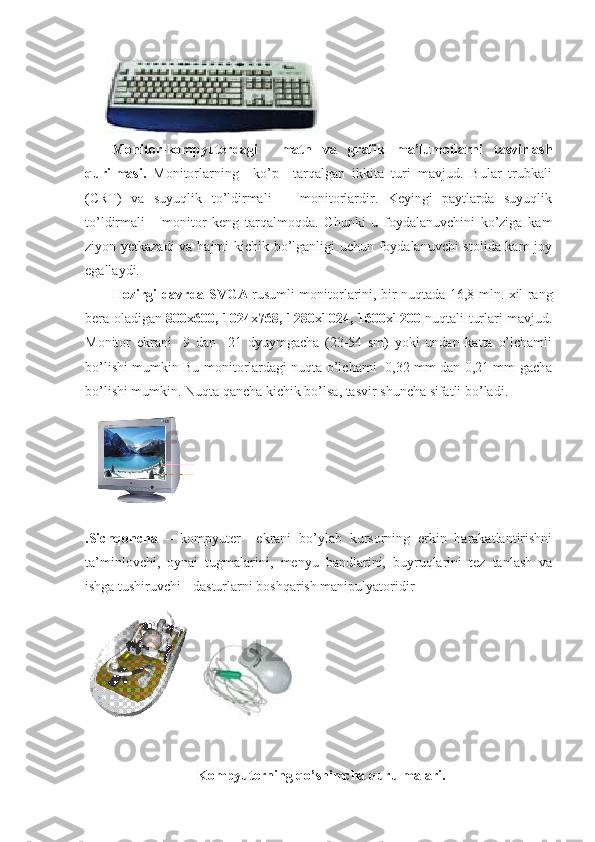 Monitor- kompyuterdagi     matn   va   grafik   ma’lumotlarni   tasvirlash
qurilmasi.   Monitorlarning     ko’p     tarqalgan   ikkita   turi   mavjud.   Bular   trubkali
(CRT)   va   suyuqlik   to’ldirmali       monitorlardir.   Keyingi   paytlarda   suyuqlik
to’ldirmali       monitor   keng   tarqalmoqda.   Chunki   u   foydalanuvchini   ko’ziga   kam
ziyon yetkazadi  va hajmi kichik bo’lganligi uchun foydalanuvchi stolida kam joy
egallaydi.
Hozirgi davrda SVGA   rusumli monitorlarini, bir nuqtada 16,8 mln. xil rang
bera oladigan   800 x 600, 1024 x 768, 1280 x 1024, 1600 x 1200   nuqtali turlari mavjud.
Monitor   ekrani     9   dan     21   dyuymgacha   (23-54   sm)   yoki   undan   katta   o’lchamli
bo’lishi mumkin Bu monitorlardagi nuqta o’lchami   0,32 mm dan 0,21 mm gacha
bo’lishi mumkin. Nuqta qancha kichik bo’lsa, tasvir shuncha sifatli bo’ladi.
.Sichqoncha   –   kompyuter     ekrani   bo’ylab   kursorning   erkin   harakatlantirishni
ta’minlovchi,   oynai   tugmalarini,   menyu   bandlarini,   buyruqlarini   tez   tanlash   va
ishga tushiruvchi -  dasturlarni boshqarish manipulyatoridir
 
                                Kompyuterning qo’shimcha qurulmalari. 